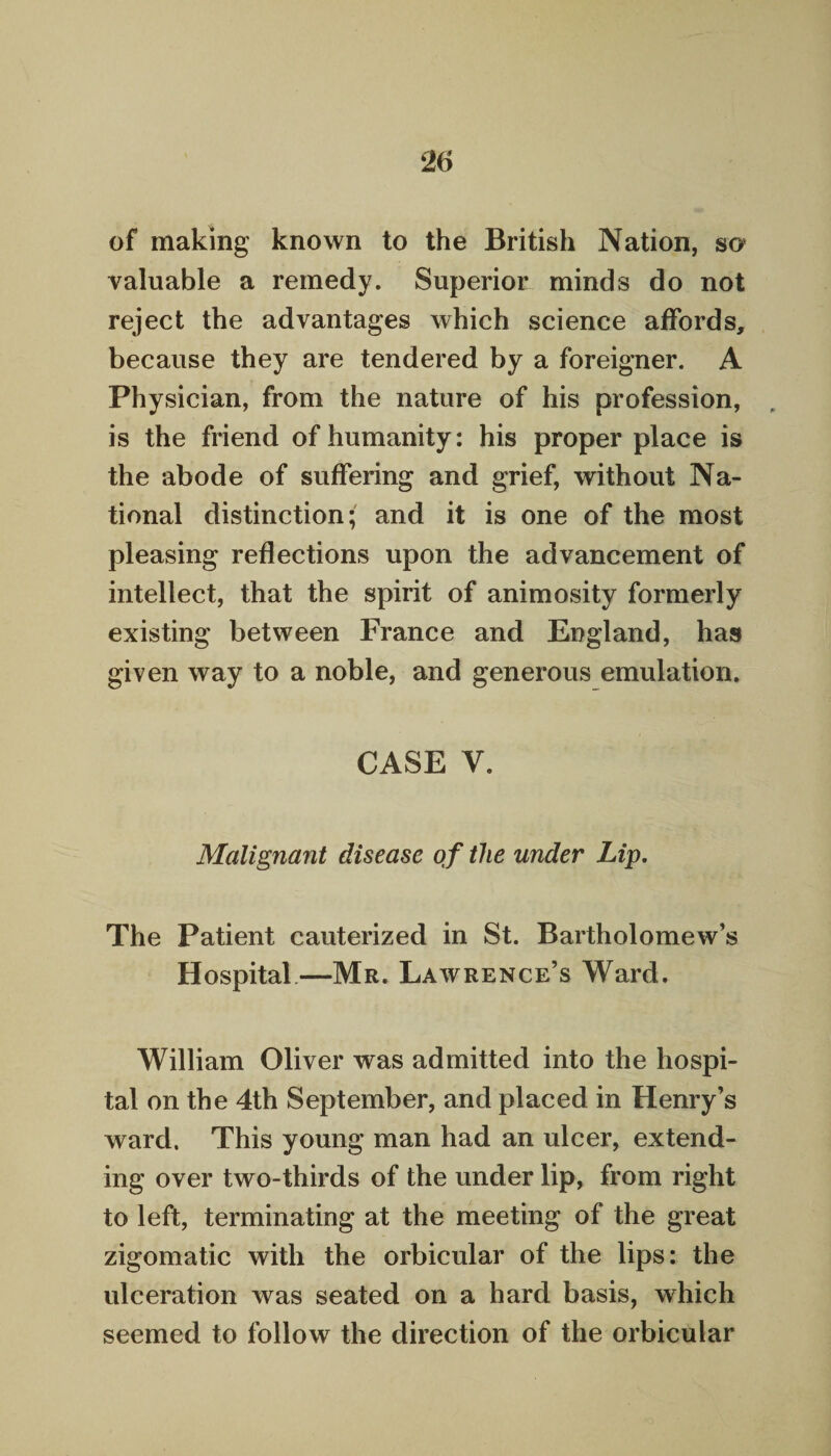 of making known to the British Nation, so valuable a remedy. Superior minds do not reject the advantages which science affords, because they are tendered by a foreigner. A Physician, from the nature of his profession, is the friend of humanity: his proper place is the abode of suffering and grief, without Na¬ tional distinction; and it is one of the most pleasing reflections upon the advancement of intellect, that the spirit of animosity formerly existing between France and England, has given way to a noble, and generous emulation. CASE V. Malignant disease of the under Lip. The Patient cauterized in St. Bartholomew’s Hospital—Mr. Lawrence’s Ward. William Oliver was admitted into the hospi¬ tal on the 4th September, and placed in Henry’s ward. This young man had an ulcer, extend¬ ing over two-thirds of the under lip, from right to left, terminating at the meeting of the great zigomatic with the orbicular of the lips: the ulceration was seated on a hard basis, which seemed to follow the direction of the orbicular