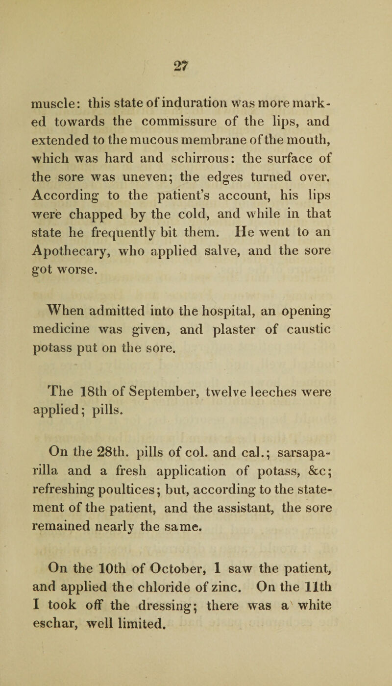 muscle: this state of induration was more mark¬ ed towards the commissure of the lips, and extended to the mucous membrane of the mouth, which was hard and schirrous: the surface of the sore was uneven; the edges turned over. According to the patient’s account, his lips were chapped by the cold, and while in that state he frequently bit them. He went to an Apothecary, who applied salve, and the sore got worse. When admitted into the hospital, an opening medicine was given, and plaster of caustic potass put on the sore. The 18th of September, twelve leeches were applied; pills. On the 28th. pills of col. and cal.; sarsapa¬ rilla and a fresh application of potass, &c; refreshing poultices; but, according to the state¬ ment of the patient, and the assistant, the sore remained nearly the same. On the 10th of October, 1 saw the patient, and applied the chloride of zinc. On the 11th I took off the dressing; there was ax white eschar, well limited.