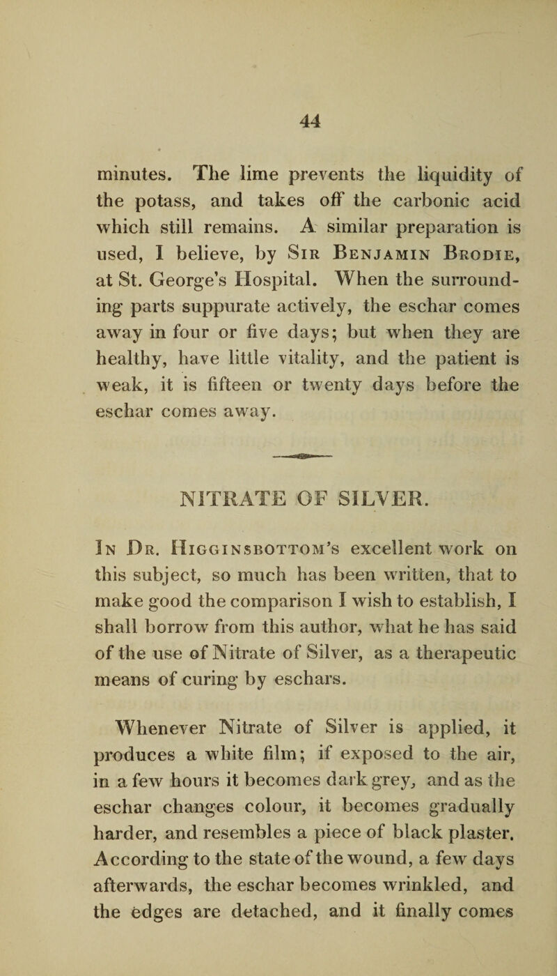 minutes. The lime prevents the liquidity of the potass, and takes off the carbonic acid which still remains. A similar preparation is used, I believe, by Sir Benjamin Brodie, at St. George’s Hospital. When the surround¬ ing parts suppurate actively, the eschar comes away in four or five days; but when they are healthy, have little vitality, and the patient is weak, it is fifteen or twenty days before the eschar comes away. NITRATE OF SILVER. In Dr. Higginsbottom’s excellent work on this subject, so much has been written, that to make good the comparison I wish to establish, I shall borrow from this author, what he has said of the use of Nitrate of Silver, as a therapeutic means of curing by eschars. Whenever Nitrate of Silver is applied, it produces a white film; if exposed to the air, in a few hours it becomes dark grey, and as the eschar changes colour, it becomes gradually harder, and resembles a piece of black plaster. According to the state of the wound, a few days afterwards, the eschar becomes wrinkled, and the edges are detached, and it finally comes