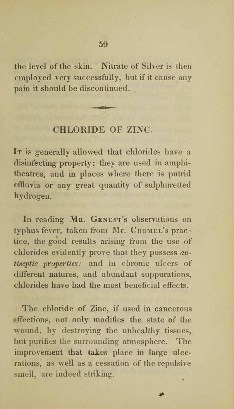 the level of the skin. Nitrate of Silver is then employed very successfully, but if it cause any pain it should be discontinued. CHLORIDE OF ZINC. It is generally allowed that chlorides have a disinfecting property; they are used in amphi¬ theatres, and in places where there is putrid effluvia or any great quantity of sulphuretted hydrogen. In reading Mr. Genest’s observations on typhus fever, taken from Mr. Chomel’s prac¬ tice, the good results arising from the use of chlorides evidently prove that they possess an¬ tiseptic properties: and in chronic ulcers of different natures, and abundant suppurations, chlorides have had the most beneficial effects. The chloride of Zinc, if used in cancerous affections, not only modifies the state of the wound, by destroying the unhealthy tissues, but purifies the surrounding atmosphere. The improvement that takes place in large ulce¬ rations, as well as a cessation of the repulsive smell, are indeed striking.