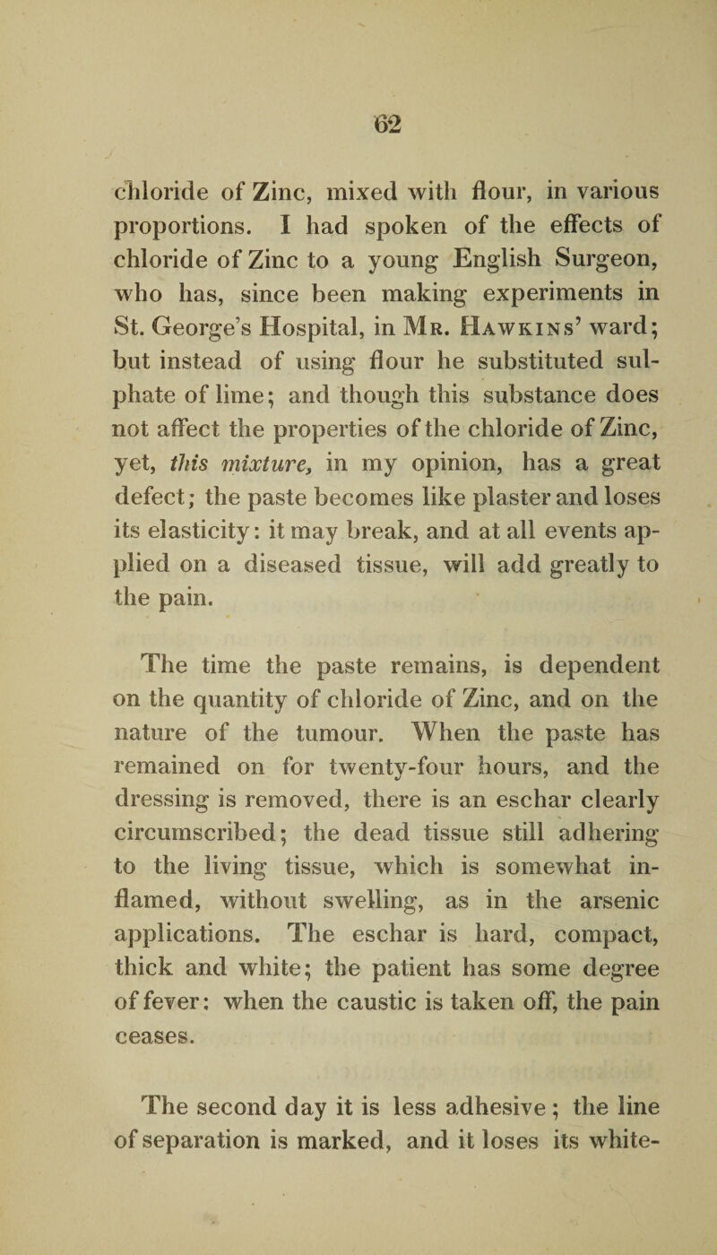 chloride of Zinc, mixed with flour, in various proportions. I had spoken of the effects of chloride of Zinc to a young English Surgeon, who has, since been making experiments in St. George’s Hospital, in Mr. Hawkins’ ward; but instead of using flour he substituted sul¬ phate of lime; and though this substance does not affect the properties of the chloride of Zinc, yet, this mixture, in my opinion, has a great defect; the paste becomes like plaster and loses its elasticity: it may break, and at all events ap¬ plied on a diseased tissue, will add greatly to the pain. The time the paste remains, is dependent on the quantity of chloride of Zinc, and on the nature of the tumour. When the paste has remained on for twenty-four hours, and the dressing is removed, there is an eschar clearly circumscribed; the dead tissue still adhering to the living tissue, which is somewhat in¬ flamed, without swelling, as in the arsenic applications. The eschar is hard, compact, thick and white; the patient has some degree of fever; when the caustic is taken off, the pain ceases. The second day it is less adhesive; the line of separation is marked, and it loses its white-