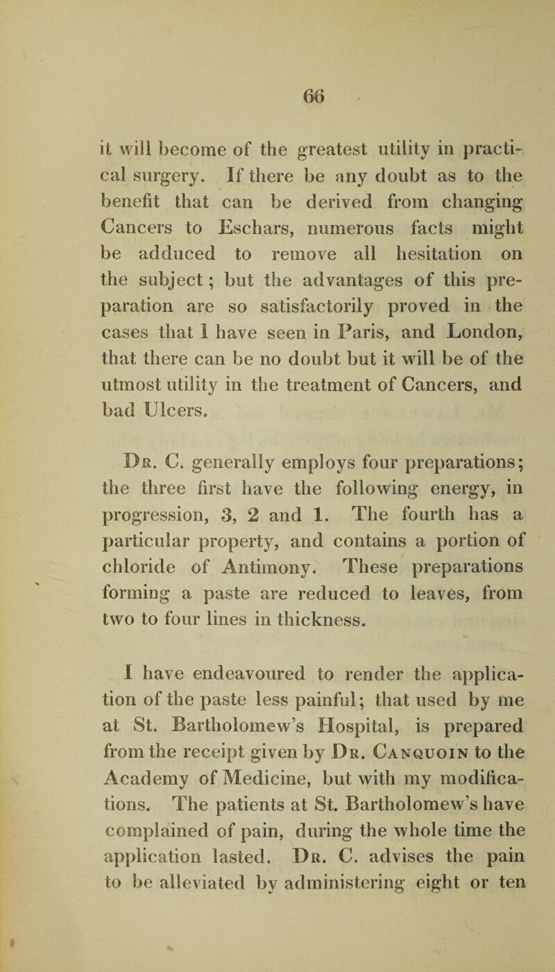 it will become of the greatest utility in practi- cal surgery. If there be any doubt as to the benefit that can be derived from changing Cancers to Eschars, numerous facts might be adduced to remove all hesitation on the subject; but the advantages of this pre¬ paration are so satisfactorily proved in the cases that I have seen in Paris, and London, that there can be no doubt but it will be of the utmost utility in the treatment of Cancers, and bad Ulcers. Dr. C. generally employs four preparations; the three first have the following energy, in progression, 3, 2 and 1. The fourth has a particular property, and contains a portion of chloride of Antimony. These preparations forming a paste are reduced to leaves, from two to four lines in thickness. I have endeavoured to render the applica¬ tion of the paste less painful; that used by me at St. Bartholomew’s Hospital, is prepared from the receipt given by Dr. Canquoin to the Academy of Medicine, but with my modifica¬ tions. The patients at St. Bartholomew’s have complained of pain, during the whole time the application lasted. Dr. C. advises the pain to be alleviated by administering eight or ten