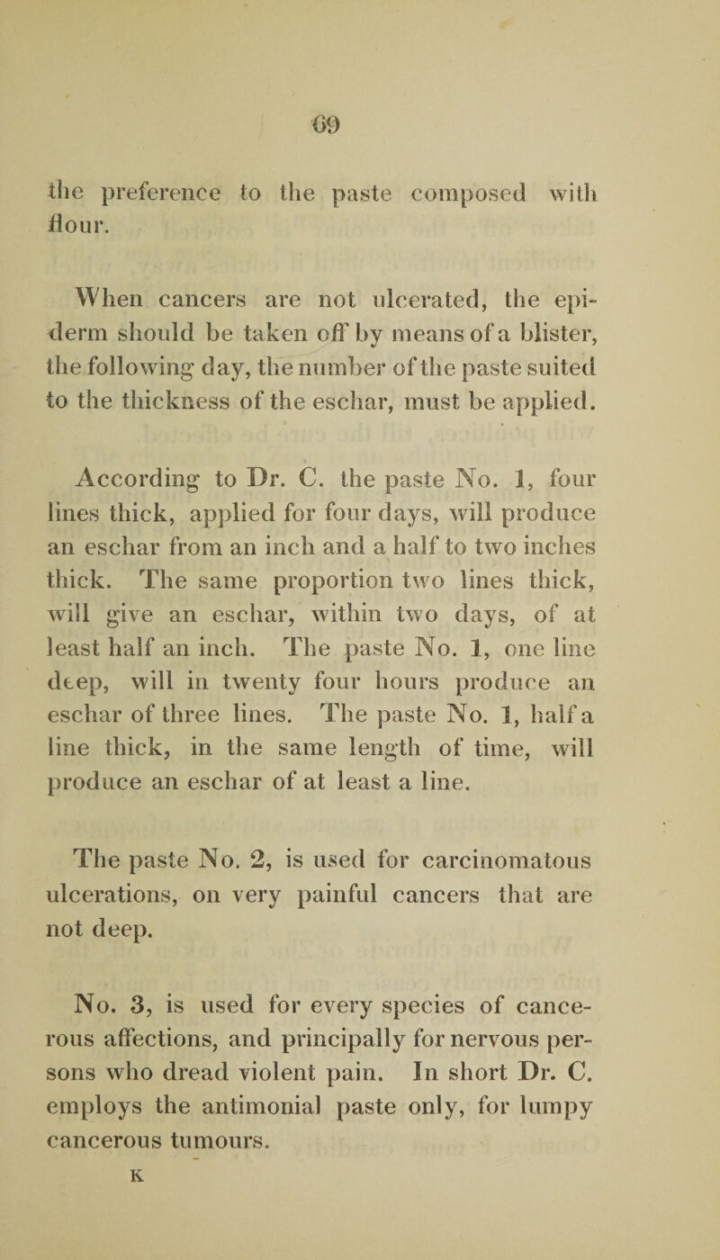 m the preference to the paste composed with flour. When cancers are not ulcerated, the epi- derm should he taken off by means of a blister, the following day, the number of the paste suited to the thickness of the eschar, must be applied. According to Dr. C. the paste No. 1, four lines thick, applied for four days, will produce an eschar from an inch and a half to two inches thick. The same proportion two lines thick, will give an eschar, within two days, of at least half an inch. The paste No. 1, one line deep, will in twenty four hours produce an eschar of three lines. The paste No. 1, half a line thick, in the same length of time, will produce an eschar of at least a line. The paste No. 2, is used for carcinomatous ulcerations, on very painful cancers that are not deep. No. 3, is used for every species of cance¬ rous affections, and principally for nervous per¬ sons who dread violent pain. In short Dr. C. employs the antimonial paste only, for lumpy cancerous tumours. K