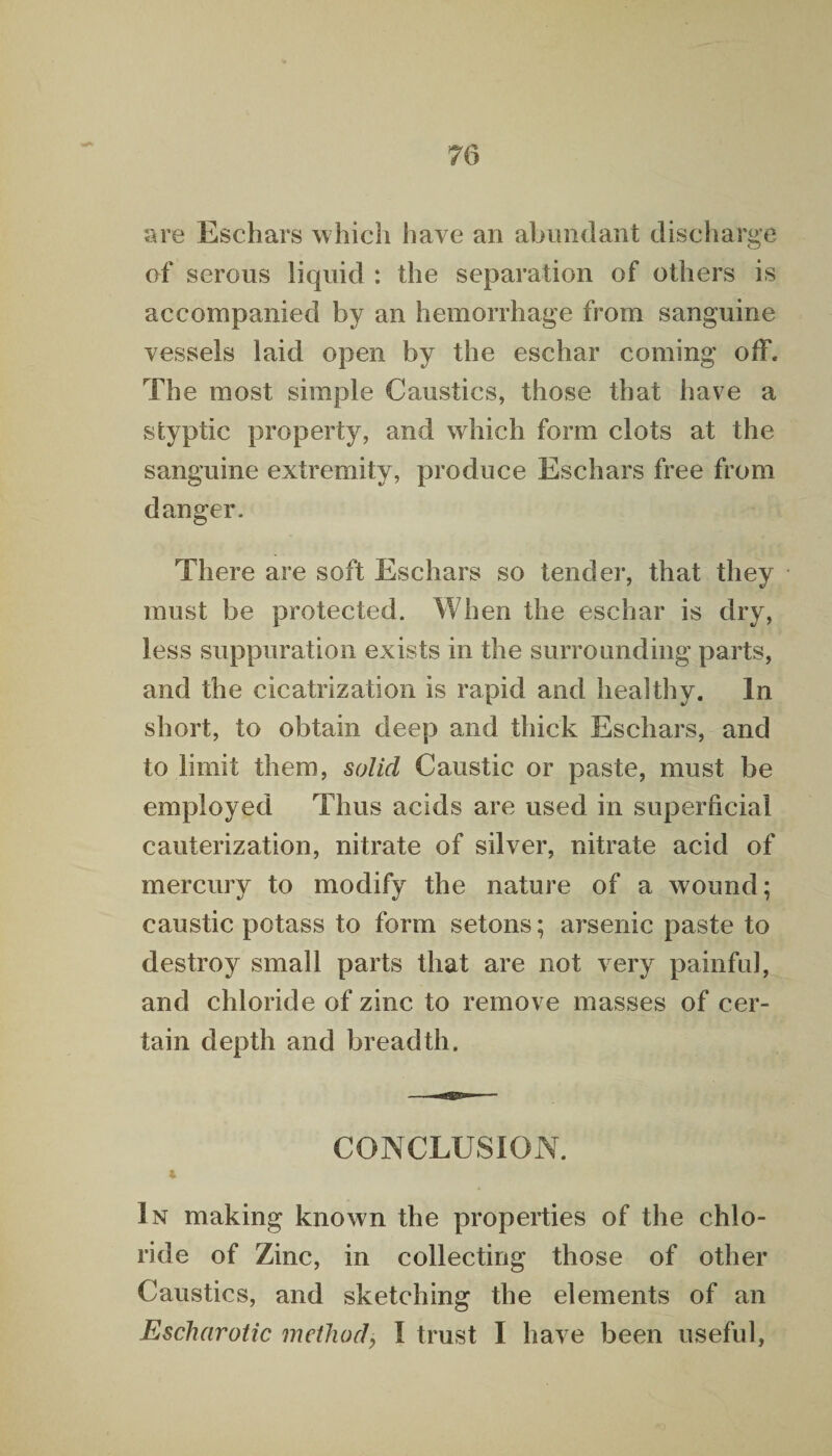 are Eschars which have an abundant discharge of serous liquid : the separation of others is accompanied by an hemorrhage from sanguine vessels laid open by the eschar coming off. The most simple Caustics, those that have a styptic property, and which form clots at the sanguine extremity, produce Eschars free from danger. There are soft Eschars so tender, that they must be protected. When the eschar is dry, less suppuration exists in the surrounding parts, and the cicatrization is rapid and healthy. In short, to obtain deep and thick Eschars, and to limit them, solid Caustic or paste, must be employed Thus acids are used in superficial cauterization, nitrate of silver, nitrate acid of mercury to modify the nature of a wound; caustic potass to form setons; arsenic paste to destroy small parts that are not very painful, and chloride of zinc to remove masses of cer¬ tain depth and breadth. CONCLUSION. In making known the properties of the chlo¬ ride of Zinc, in collecting those of other Caustics, and sketching the elements of an Eschar otic method, I trust I have been useful,