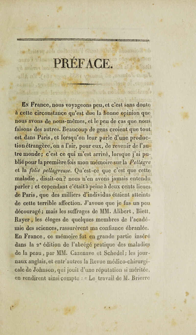 PRÉFACE. En France, nous voyageons peu, et c’est sans doute à cette circonstance qu’est due la bonne opinion que nous avons de nous-mêmes, et le peu de cas que nous faisons des autres. Beaucoup de gens croient que tout est dans Paris, et lorsqu’on leur parle d’une produc¬ tion étrangère, on a l’air, pour eux, de revenir de l’au¬ tre monde; c’est ce qui m’est arrivé, lorsque j’ai pu¬ blié pour la première fois mon mémoire sur la Pellagre et la folie pellagreuse. Qu’est-ce que c’est que cette maladie, disait-on P nous n’en avons jamais entendu parler ; et cependant c’était à peine à deux cents lieues de Paris, que des milliers d’individus étaient atteints de cette terrible affection. J’avoue que je fus un peu découragé; mais les suffrages de MM. Àlibert, Biett, Rayer, les éloges de quelques membres de l’acadé¬ mie des sciences, rassurèrent ma confiance ébranlée. En France, ce mémoire fut en grande partie inséré dans la 2e édition de l’abrégé pratique des maladies de la peau, par MM. Cazenave et Schedel ; les jour¬ naux anglais, et entr’autres la Revue médico-chirurgi¬ cale de Johnson, qui jouit d’une réputation si méritée,