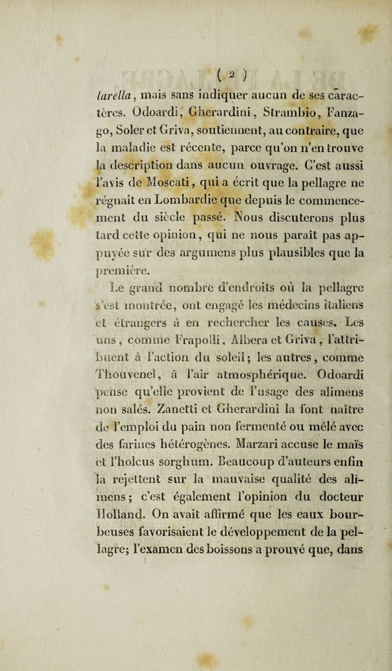 larella, mais sans indiquer aucun de ses carac¬ tères. Odoardi, Gherardini, Strambio, Fanza- go, Soler et Griva, soutiennent, au contraire, que la maladie est récente, parce qu’on n’en trouve la description dans aucun ouvrage. C’est aussi l’avis de Moscati, qui a écrit que la pellagre ne régnait en Lombardie que depuis le commence¬ ment du siècle passé. Nous discuterons plus tard cette opinion, qui ne nous paraît pas ap¬ puyée sur des argumens plus plausibles que la première. Le grand nombre d’endroits où la pellagre s’est montrée, ont engagé les médecins italiens et étrangers à en rechercher les causes. Les uns, comme Frapolli, Albera et Griva, l’attri¬ buent à Faction du soleil; les autres, comme Thouvenel, à l’air atmosphérique. Odoardi pense qu’elle provient de F usage des ali mens non salés. Zanetti et Gherardini la font naître de l’emploi du pain non fermenté ou mêlé avec des farines hétérogènes. Marzari accuse le maïs et l’holcus sorghum. Beaucoup d’auteurs enfin la rejettent sur la mauvaise qualité des ali- mens ; c’est également l’opinion du docteur Holland. On avait affirmé que les eaux bour¬ beuses favorisaient le développement de la pel¬ lagre; l’examen des boissons a prouvé que, dans