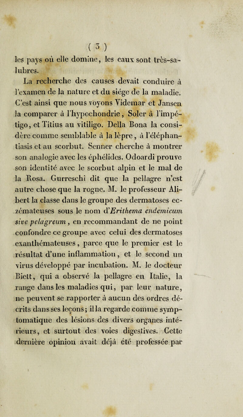 les pays où elle domine, les eaux sont très-sa¬ lubres. La recherche des causes devait conduire à l’examen de la nature et du siège de la maladie. C’est ainsi que nous voyons Yidemar et Jansen la comparer à l’hypochondrie, Soler à l’impé¬ tigo, et Titius au vitiligo. Délia Bona la consi¬ dère comme semblable à la lèpre, à l’éléphan- tiasis et au scorbut. Senner cherche à montrer son analogie avec les éphélides. Odoardi prouve son identité avec le scorbut alpin et le mal de la Rosa. Ourreschi dit que la pellagre n’est autre chose que la rogne. M. le professeur Ali— bert la classe dans le groupe des dermatoses ec¬ zémateuses sous le nom d’Erilhema endemicum sive pelagreum, en recommandant de ne point confondre ce groupe avec celui des dermatoses exanthémateuses, parce que le premier est le résultat d’une inflammation, et le second un virus développé par incubation. M. le docteur Biett, qui a observé la pellagre en Italie, la range dans les maladies qui, par leur nature, ne peuvent se rapporter à aucun des ordres dé¬ crits dans ses leçons; ilia regarde comme symp¬ tomatique des lésions des divers organes inté¬ rieurs, et surtout des voies digestives. Cette dernière opinion avait déjà été professée par