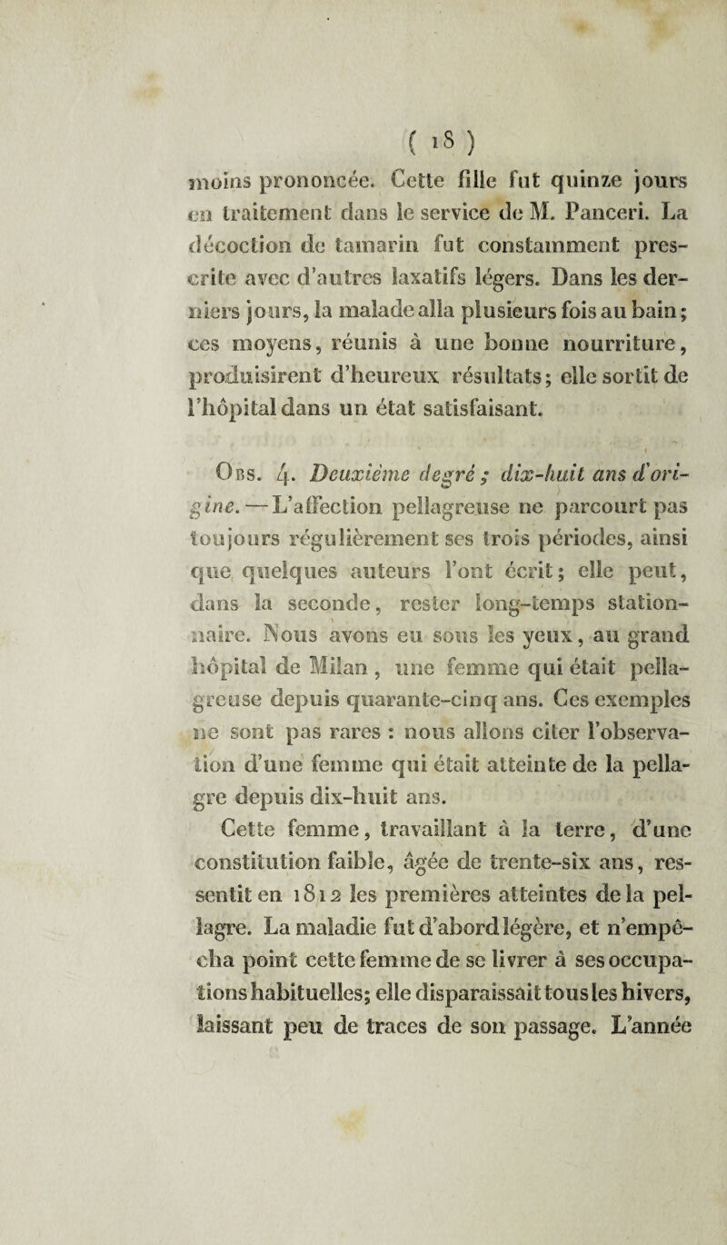 moins prononcée. Celle fille fut quinze jours en traitement clans le service de M. Panceri. La décoction de tamarin fut constamment pres¬ crite avec d’autres laxatifs légers. Dans les der¬ niers jours, la malade alla plusieurs fois au bain ; ces moyens, réunis à une bonne nourriture, produisirent d’heureux résultats; elle sortit de l’hôpital dans un état satisfaisant. v r Ors. 4- Deuxième degré ; dix-huit ans d'ori¬ gine. — L’affection pellagreuse ne parcourt pas toujours régulièrement ses trois périodes, ainsi que quelques auteurs Font écrit; elle peut, dans la seconde, rester long-temps station- naire. Nous avons eu sous les yeux, au grand hôpital de Milan , une femme qui était pella¬ greuse depuis quarante-cinq ans. Ges exemples ne sont pas rares : nous allons citer l’observa¬ tion d’une femme qui était atteinte de la pella¬ gre depuis dix-huit ans. Cette femme, travaillant à la terre, d’une constitution faible, âgée de trente-six ans, res¬ sentit en 1812 les premières atteintes delà pel¬ lagre. La maladie fut d’abord légère, et n’empê¬ cha point cette femme de se li vrer à ses occupa¬ tions habituelles; elle disparaissait tous les hivers, laissant peu de traces de son passage. L année