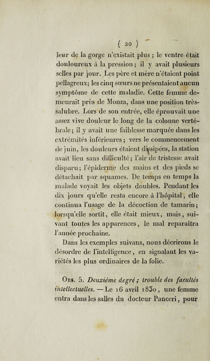 leur de la gorge n’existait plus ; le ventre était douloureux à la pression ; il y avait plusieurs selles par jour. Les père et mère n’étaient point pellagreux; les cinq sœurs ne présentaient aucun symptôme de cette maladie. Cette femme de¬ meurait près de Monza, dans une position très- salubre. Lors de son entrée, elle éprouvait une assez vive douleur le long de la colonne verté¬ brale; il y avait une faiblesse marquée dans les extrémités inférieures ; vers le commencement de juin, les douleurs étaient dissipées, la station avait lieu sans difficulté ; l’air de tristesse avait disparu; l’épiderme des mains et des pieds se détachait par squames. De temps eu temps la malade voyait les objets doubles. Pendant les dix jours qu’elle resta encore à l’hôpital, elle continua l’usage de la décoction de tamarin; lorsqu’elle sortit, elle était mieux, mais, sui¬ vant toutes les apparences, le mal reparaîtra l’année prochaine. Dans les exemples suivans, nous décrirons le désordre de Finteiligence, en signalant les va¬ riétés les plus ordinaires de la folie. Obs. 5. Deuxième degré; trouble des facultés intellectuelles. —Le 16 avril i83o , une femme entra dans les salles du docteur Panceri, pour