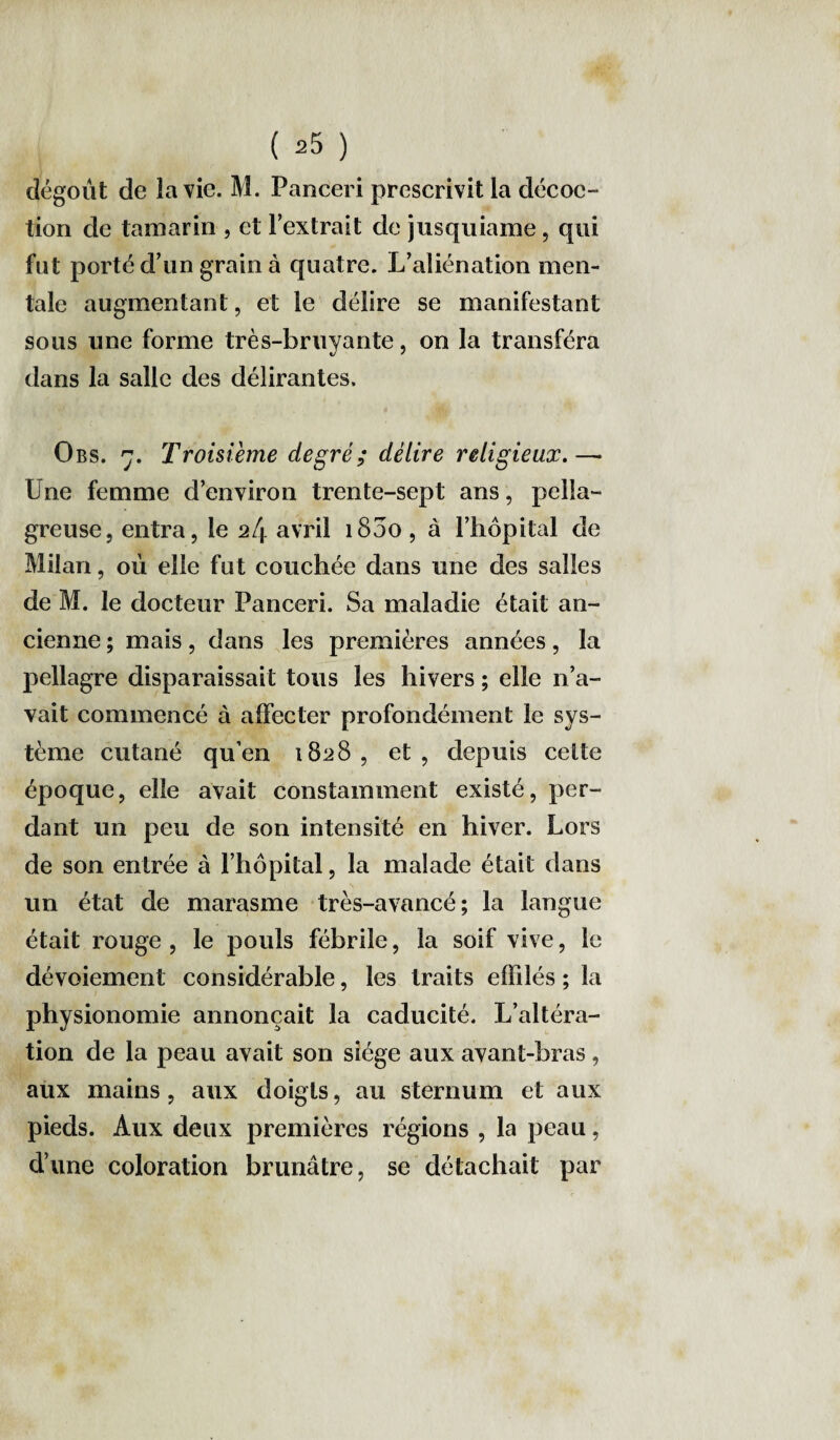 dégoût de la vie. M. Panceri prescrivit la décoc- tion de tamarin , et l’extrait de jusquiame, qui fut porté d’un grain à quatre. L’aliénation men¬ tale augmentant, et le délire se manifestant sous une forme très-bruyante, on la transféra dans la salle des délirantes. Obs. 7. Troisième degré; délire religieux.—• Une femme d’environ trente-sept ans, pella¬ greuse, entra, le 24 avril 1800 , à l’hôpital de Milan, où elle fut couchée dans une des salles de M. le docteur Panceri. Sa maladie était an¬ cienne ; mais, dans les premières années, la pellagre disparaissait tous les hivers ; elle n’a¬ vait commencé à affecter profondément le sys¬ tème cutané qu’en 1828, et, depuis celte époque, elle avait constamment existé, per¬ dant un peu de son intensité en hiver. Lors de son entrée à l’hôpital, la malade était dans un état de marasme très-avancé; la langue était rouge , le pouls fébrile, la soif vive, le dévoiement considérable, les traits efhlés ; la physionomie annonçait la caducité. L’altéra¬ tion de la peau avait son siège aux avant-bras, aux mains, aux doigts, au sternum et aux pieds. Aux deux premières régions , la peau, d’une coloration brunâtre, se détachait par