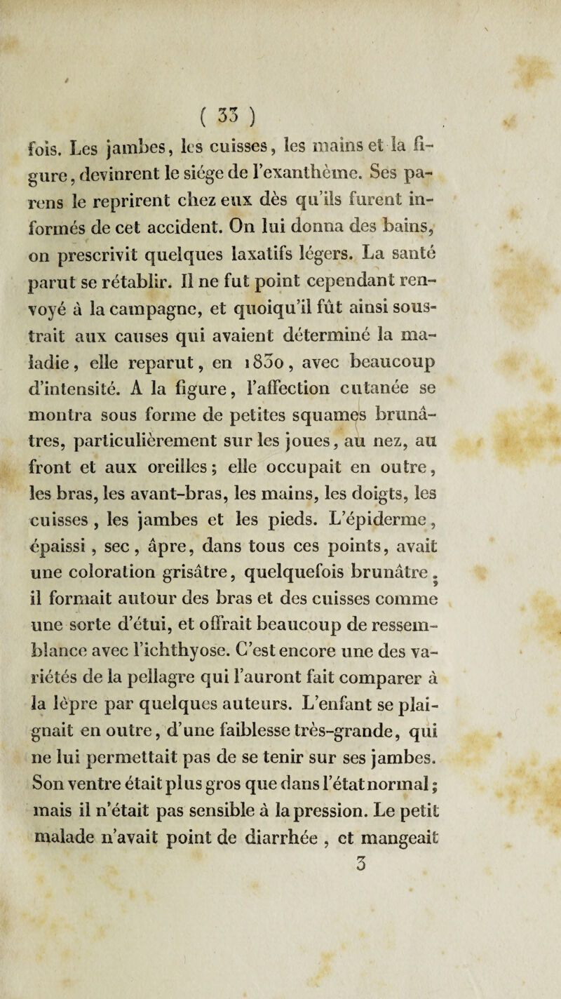 fois. Les jambes, les cuisses, les mains et la fi¬ gure , devinrent le siège de l’exanthème. Ses pa¬ reils le reprirent chez eux dès qu’ils furent in¬ formés de cet accident. On lui donna des bains, on prescrivit quelques laxatifs légers. La santé parut se rétablir. Il ne fut point cependant ren¬ voyé à la campagne, et quoiqu’il fût ainsi sous¬ trait aux causes qui avaient déterminé la ma¬ ladie, elle reparut, en 1800, avec beaucoup d’intensité. A la figure, l’affection cutanée se montra sous forme de petites squames brunâ¬ tres, particulièrement sur les joues, au nez, au front et aux oreilles; elle occupait en outre, les bras, les avant-bras, les mains, les doigts, les cuisses, les jambes et les pieds. L’épiderme, épaissi , sec, âpre, dans tous ces points, avait une coloration grisâtre, quelquefois brunâtre . il formait autour des bras et des cuisses comme une sorte d’étui, et offrait beaucoup de ressem¬ blance avec Fichthyose. C’est encore une des va¬ riétés de la pellagre qui l’auront fait comparer à la lèpre par quelques auteurs. L’enfant se plai¬ gnait en outre, d’une faiblesse très-grande, qui ne lui permettait pas de se tenir sur ses jambes. Son ventre était plus gros que dans l’état normal ; mais il n était pas sensible à la pression. Le petit malade n’avait point de diarrhée , et mangeait 5