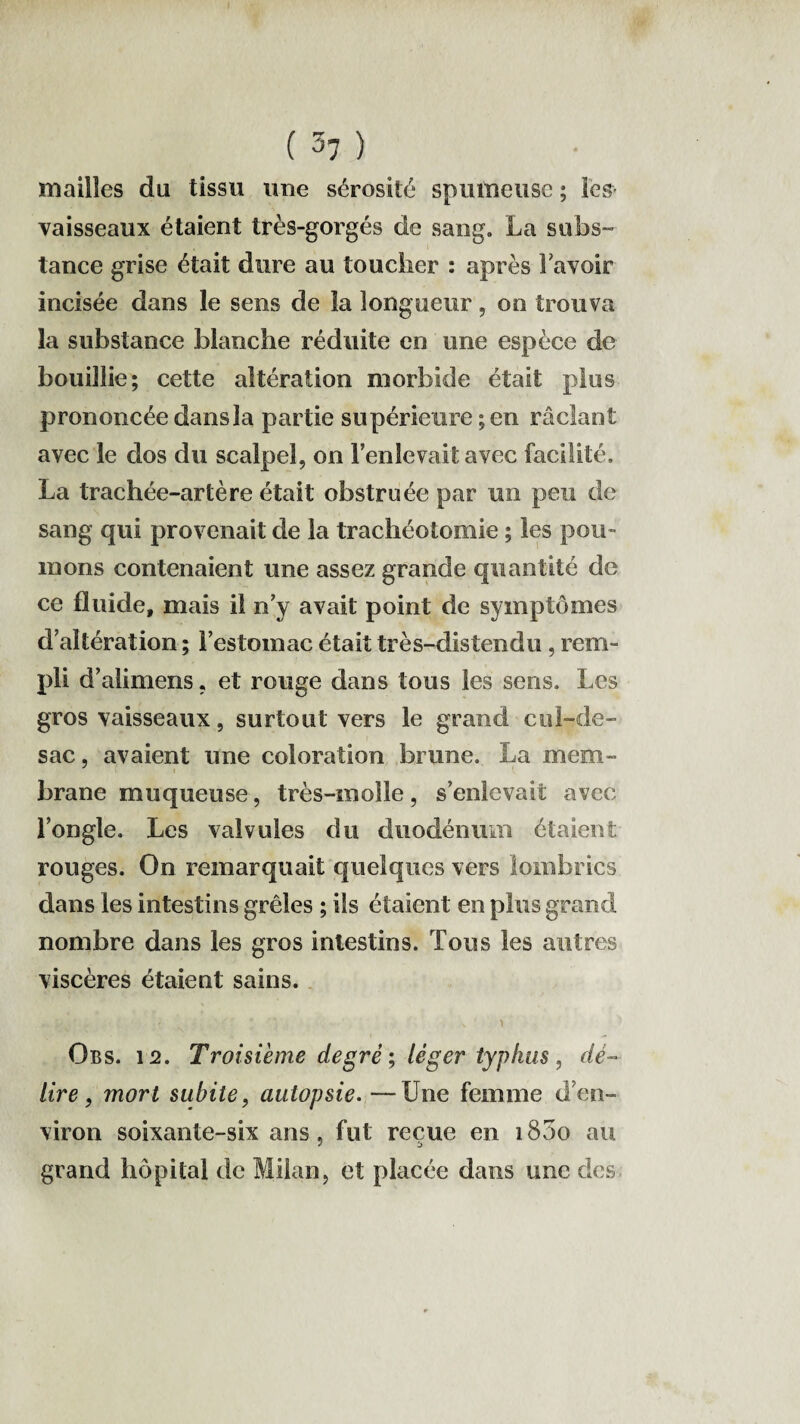 mailles du tissu une sérosité spumeuse ; les- vaisseaux étaient très-gorgés de sang. La subs¬ tance grise était dure au toucher : après bavoir incisée dans le sens de la longueur, on trouva la substance blanche réduite en une espèce de bouillie; cette altération morbide était plus prononcée dans la partie supérieure ; en raclant avec le dos du scalpel, on l'enlevait avec facilité. La trachée-artère était obstruée par un peu de sang qui provenait de la trachéotomie ; les pou¬ mons contenaient une assez grande quantité de ce fluide, mais il n'y avait point de symptômes d’altération ; l’estomac était très-distendu, rem- Pü d' alimens, et rouge dans tous les sens. Les gros vaisseaux, surtout vers le grand cul-de- sac , avaient une coloration brune. La mem¬ brane muqueuse, très-inolle, s’enlevait avec l’ongle. Les valvules du duodénum étaient rouges. On remarquait quelques vers lombrics dans les intestins grêles ; iis étaient en plus grand nombre dans les gros intestins. Tous les autres viscères étaient sains. ' s< ■ ' * v y Obs. 12. Troisième degré; léger typhus, dé¬ lire, mort subite, autopsie. —Une femme d’en¬ viron soixante-six ans, fut reçue en i83o au grand hôpital de Milan, et placée dans une des