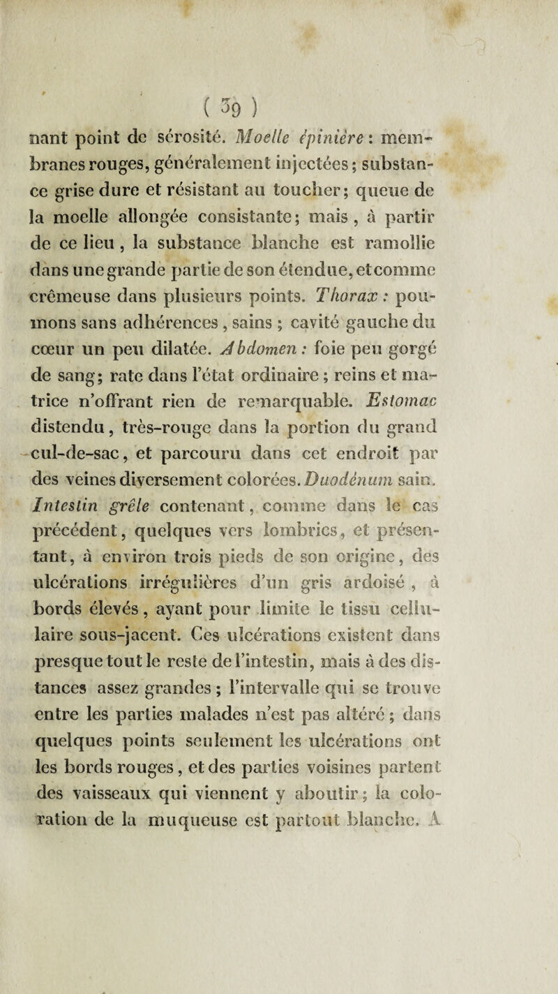 mnt point de sérosité. Moelle épinière : mem¬ branes rouges, généralement injectées ; substan¬ ce grise dure et résistant au toucher; queue de la moelle allongée consistante; mais, à partir de ce lieu , la substance blanche est ramollie dans une grande partie de son étendue, et comme crémeuse dans plusieurs points. Thorax: pou¬ mons sans adhérences , sains ; cavité gauche du cœur un peu dilatée. J bdomen : foie peu gorgé de sang; rate dans l’état ordinaire ; reins et ma¬ trice n’offrant rien de remarquable. Estomac distendu, très-rouge dans la portion du grand cul-de-sac, et parcouru dans cet endroit par des veines diversement colorées.Duodénum sain. Intestin grêle contenant, comme dans le cas précédent, quelques vers lombrics, et présen¬ tant, à environ trois pieds de son origine, des ulcérations irrégulières d’un gris ardoisé , à bords élevés, ayant pour limite le tissu cellu¬ laire sous-jacent. Ces ulcérations existent dans presque tout le reste de l’intestin, mais à des dis¬ tances assez grandes; l’intervalle qui se trouve entre les parties malades n’est pas altéré ; dans quelques points seulement les ulcérations ont les bords rouges, et des parties voisines partent des vaisseaux qui viennent y aboutir ; la colo¬ ration de la muqueuse est partout blanche. À