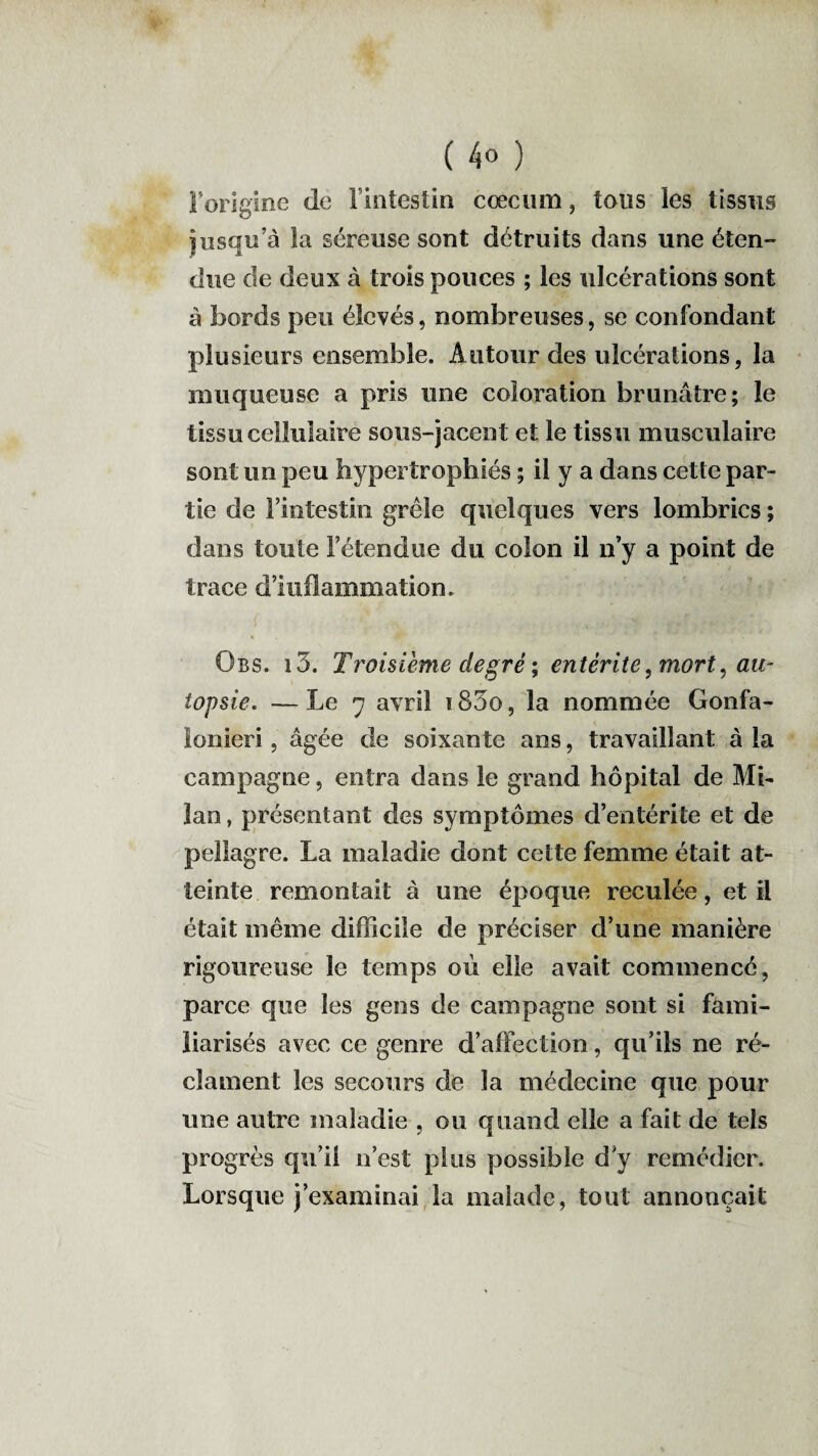 l’origine de I intestin cæcum, tous les tissus jusqu’à la séreuse sont détruits dans une éten¬ due de deux à trois pouces ; les ulcérations sont à bords peu élevés, nombreuses, se confondant plusieurs ensemble. Autour des ulcérations, la muqueuse a pris une coloration brunâtre; le tissu cellulaire sous-jacent et le tissu musculaire sont un peu hypertrophiés ; il y a dans cette par¬ tie de l’intestin grêle quelques vers lombrics ; dans toute l’étendue du colon il n’y a point de trace d’iuflammation. Obs. i3. Troisième degré -, entérite, mort, au¬ topsie. — Le 7 avril 185o, la nommée Gonfa- îonieri, âgée de soixante ans, travaillant à la campagne, entra dans le grand hôpital de Mi¬ lan , présentant des symptômes d’entérite et de pellagre. La maladie dont cette femme était at¬ teinte remontait à une époque reculée, et il était même difficile de préciser d’une manière rigoureuse le temps où elle avait commencé, parce que les gens de campagne sont si fami¬ liarisés avec ce genre d’affection, qu’ils ne ré¬ clament les secours de la médecine que pour une autre maladie , ou quand elle a fait de tels progrès qu’il n’est plus possible d y remédier. Lorsque j’examinai la malade, tout annonçait