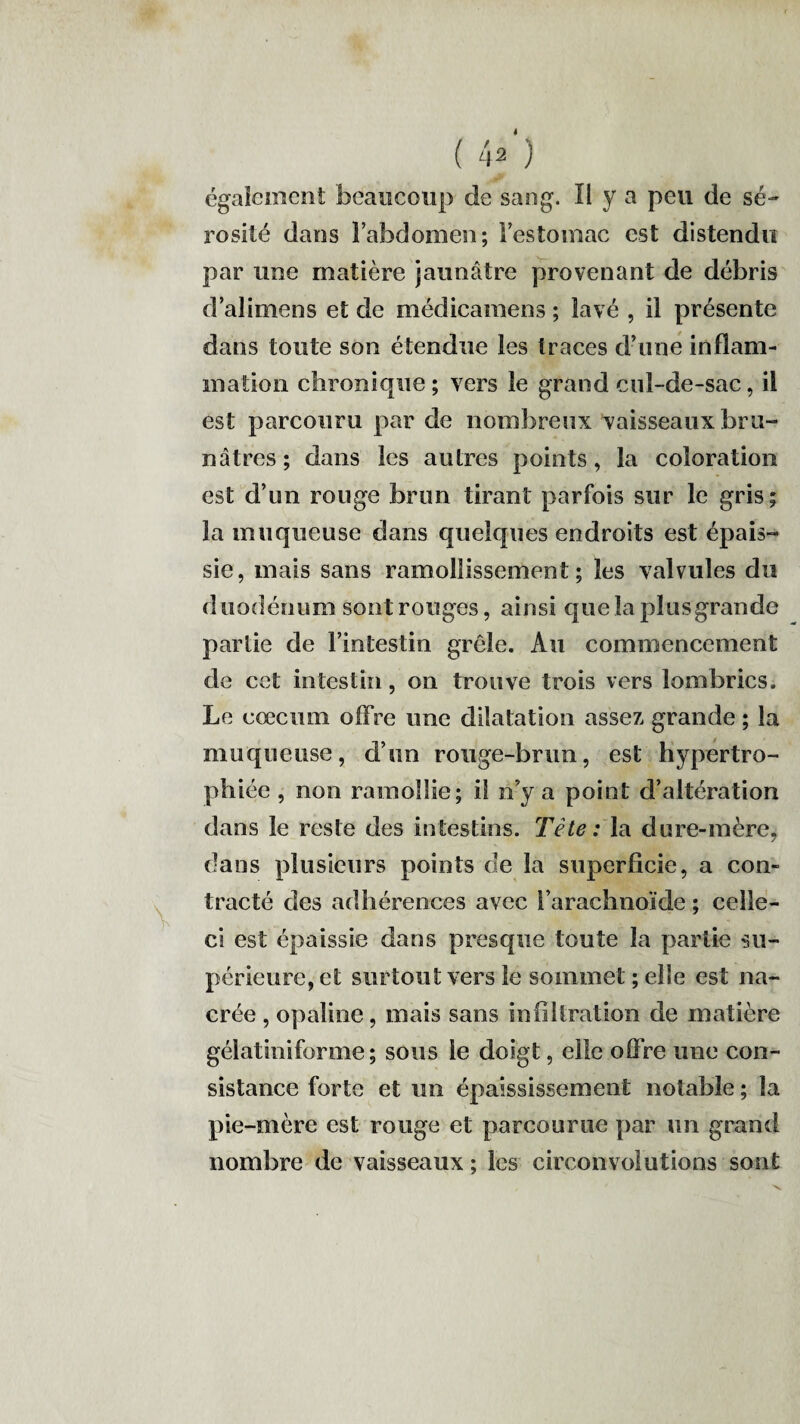V ( 4* ) rosité dans l’abdomen; Festomac est distendu par une matière jaunâtre provenant de débris d’alimens et de médicamens ; lavé , il présente dans toute son étendue les traces d’une inflam¬ mation chronique ; vers le grand cul-de-sac, il est parcouru par de nombreux vaisseaux bru¬ nâtres ; dans les autres points, la coloration est d’un rouge brun tirant parfois sur le gris; la muqueuse dans quelques endroits est épais¬ sie, mais sans ramollissement; les valvules du duodénum sont rouges, ainsi que la plus grande partie de l’intestin grêle. Au commencement de cet intestin, on trouve trois vers lombrics. Le cæcum offre une dilatation assez grande ; la muqueuse, d’un rouge-brun, est hypertro¬ phiée , non ramollie; il n’y a point d’altération dans le reste des intestins. Tète: la dure-mère, dans plusieurs points de la superficie, a con¬ tracté des adhérences avec l’arachnoïde ; celle- ci est épaissie dans presque toute la partie su¬ périeure, et surtout vers le sommet ; elle est na¬ crée , opaline, mais sans infiltration de matière gélatiniforme ; sous le doigt, elle offre une con¬ sistance forte et un épaississement notable ; la pie-mère est rouge et parcourue par un grand nombre de vaisseaux ; les circonvolutions sont