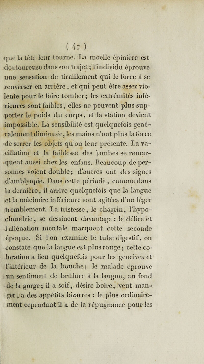 que la tête leur tourne. La moelle épinière est douloureuse dans son trajet ; 1 individu éprouve une sensation de tiraillement qui le force à se renverser en arrière, et qui peut être assez vio¬ lente pour le faire tomber; les extrémités infé¬ rieures sont faibles, elles ne peuvent plus sup¬ porter le poids du corps, et la station devient impossible. La sensibilité est quelquefois géné¬ ralement diminuée, les mains n’ont plus la force de serrer les objets qu’on leur présente. La va¬ cillation et la faiblesse des jambes se remar¬ quent aussi chez les enfans. Beaucoup de per¬ sonnes voient double; d’autres ont des signes d’amblyopie. Dans cette période , comme dans la dernière, il arrive quelquefois que la langue et la mâchoire inférieure sont agitées d’un léger tremblement. La tristesse, le chagrin, l’hypo- chondrie, se dessinent davantage : le délire et l’aliénation mentale marquent cette seconde époque. Si l’on examine le tube digestif, on constate que la langue est plus rouge ; cette co¬ loration a lieu quelquefois pour les gencives et l’intérieur de la bouche; le malade éprouve un sentiment de brûlure à la langue, au fond de la gorge; il a soif, désire boire, veut man¬ ger , a des appétits bizarres : le plus ordinaire¬ ment cependant il a de la répugnance pour les