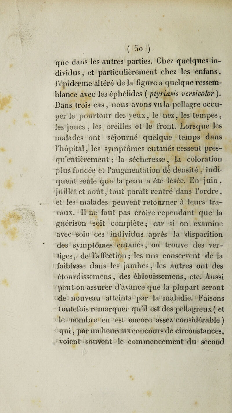 que dans les autres parties. Chez quelques in¬ dividus, et particulièrement chez les enfans, l’épiderme altéré de la figure a quelque ressem¬ blance avec les éphélides ( plyriasis versicolor ). Dans trois cas , nous avons vu la pellagre occu¬ per le pourtour des yeux, le nez, les tempes, les joues , les oreilles et le front. Lorsque les malades ont séjourné quelque temps dans l’hôpital, les symptômes cutanés cessent pres- qif entièrement ; la sécheresse, la coloration plus foncée et l’augmentation de densité , indi¬ quent seule que la peau a été lésée. En juin, juillet et août, tout paraît rentré dans l’ordre, et les malades peuvent retourner à leurs tra¬ vaux. 1! ne faut pas croire cependant que la r fi i guérison soit complète ; car si on examine avec soin ces individus après la disparition des symptômes cutanés, on trouve des ver¬ tiges, de l’affection; les uns conservent de la faiblesse dans les jambes, les autres ont des étourdissemens, des éblouissemens, etc. Aussi peut-on assurer d’avance que la plupart seront de nouveau atteints par la maladie. Faisons toutefois remarquer qu’il est des pellagreux ( et le nombre en est encore assez considérable ) qui, par un heureux concours de circonstances, voient souvent le commencement du second