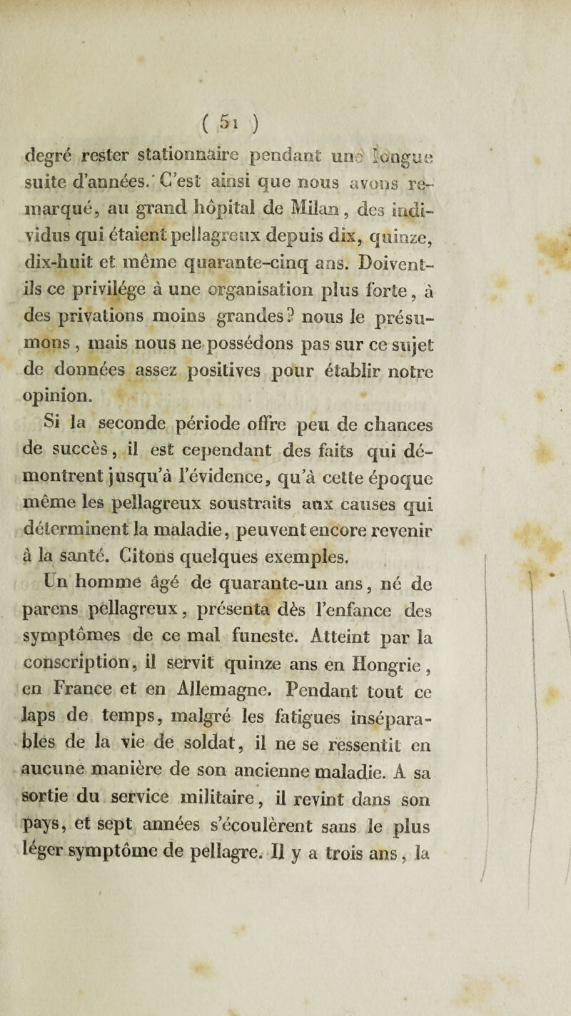 ( 5> ) degré rester stationnaire pendant une longue suite d’années. C’est ainsi que nous avons re¬ marqué, au grand hôpital de Milan, des indi¬ vidus qui étaient pellagreux depuis dix, quinze, dix-huit et même quarante-cinq ans. Doivent- ils ce privilège à une organisation plus forte, à des privations moins grandes? nous le présu¬ mons , mais nous ne possédons pas sur ce sujet de données assez positives pour établir notre opinion. Si la seconde période offre peu de chances de succès, il est cependant des faits qui dé¬ montrent jusqu a l'évidence, qua cette époque même les pellagreux soustraits aux causes qui déterminent la maladie, peuvent encore revenir à la santé. Citons quelques exemples. Ün homme âgé de quarante-un ans, né de parais pellagreux, présenta dès l'enfance des symptômes de ce mal funeste. Atteint par la conscription, il servit quinze ans en Hongrie, en France et en Allemagne. Pendant tout ce laps de temps, malgré les fatigues insépara¬ bles de la vie de soldat, il ne se ressentit en aucune manière de son ancienne maladie. A sa sortie du service militaire, il revint dans son pays, et sept années s'écoulèrent sans le plus léger symptôme de pellagre. U y a trois ans, la