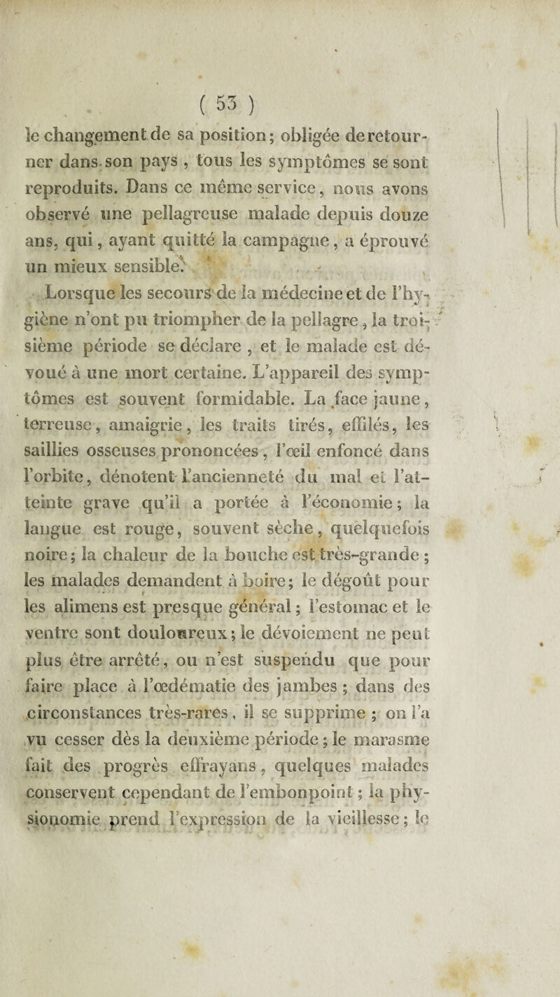 îe changement de sa position; obligée de retour¬ ner dans son pays , tons les symptômes se sont reproduits. Dans ce même service, nous avons observé une pellagreuse malade depuis douze ans, qui, ayant quitté la campagne, a éprouvé un mieux sensible'; Lorsque les secours de la médecine et de l’hyn giène n’ont pu triompher de la pellagre, la troi¬ sième période se déclare , et le malade est dé¬ voué à une mort certaine. L’appareil des symp¬ tômes est souvent formidable. La face jaune, terreuse, amaigrie, les traits tirés, effilés, les saillies osseuses prononcées , l’œil enfoncé dans l’orbite, dénotent l’ancienneté du mal et Fat- teinte grave qu’il a portée à l’économie ; la langue est rouge, souvent sèche, quelquefois noire ; la chaleur de la bouche est très-grande ; les malades demandent à boire; le dégoût pour r les alimens est presque général ; l’estomac et le ventre sont douloureux ; le dévoiement ne peut plus être arrêté, ou n’est suspendu que pour faire place à F œdématié des jambes ; dans des circonstances très-rares, il se supprime ; on l’a vu cesser dès la deuxième période ; îe marasme fait des progrès effrayans, quelques malades conservent cependant de l’embonpoint ; la phy¬ sionomie prend l’expression de la vieillesse; le