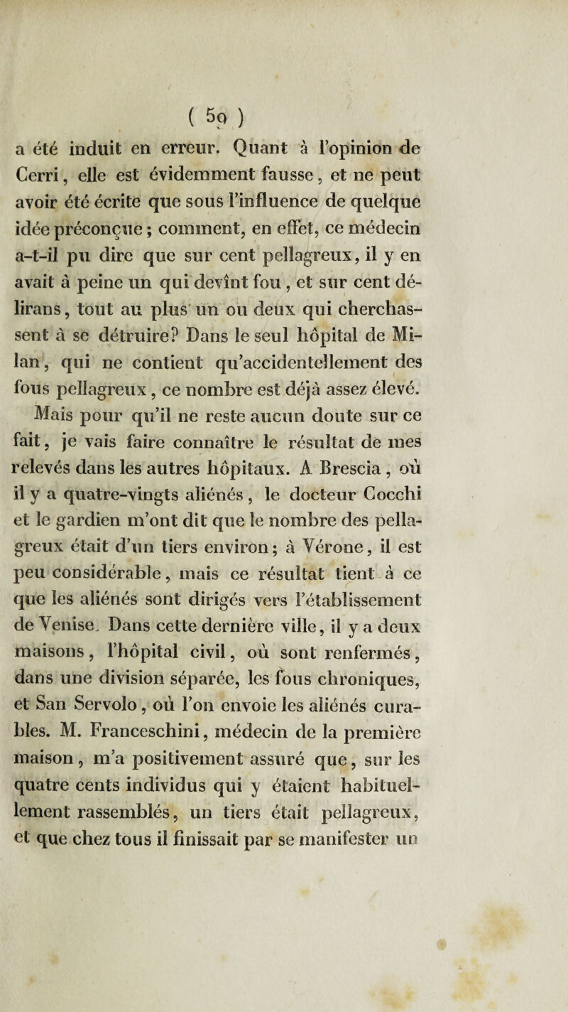 a été induit en erreur. Quant à l’opinion de Cerri, elle est évidemment fausse, et ne peut avoir été écrite que sous l’influence de quelque idée préconçue ; comment, en effet, ce médecin a-t-il pu dire que sur cent pellagreux, il y en avait à peine un qui devînt fou , et sur cent dé¬ lirons , tout au plus un ou deux qui cherchas¬ sent à se détruire? Dans le seul hôpital de Mi¬ lan , qui ne contient qu’accidentellement des fous pellagreux, ce nombre est déjà assez élevé. Mais pour qu’il ne reste aucun doute sur ce fait, je vais faire connaître le résultat de mes relevés dans les autres hôpitaux. A Brescia , où il y a quatre-vingts aliénés , le docteur Cocchi et le gardien m’ont dit que le nombre des pella¬ greux était d’un tiers environ; à Vérone, il est peu considérable, mais ce résultat tient à ce que les aliénés sont dirigés vers l’établissement de Venise. Dans cette dernière ville, il y a deux maisons , l’hôpital civil, où sont renfermés , dans une division séparée, les fous chroniques, et San Servolo, où l’on envoie les aliénés cura¬ bles. M. Franceschini, médecin de la première maison, m’a positivement assuré que, sur les quatre cents individus qui y étaient habituel¬ lement rassemblés, un tiers était pellagreux, et que chez tous il finissait par se manifester un