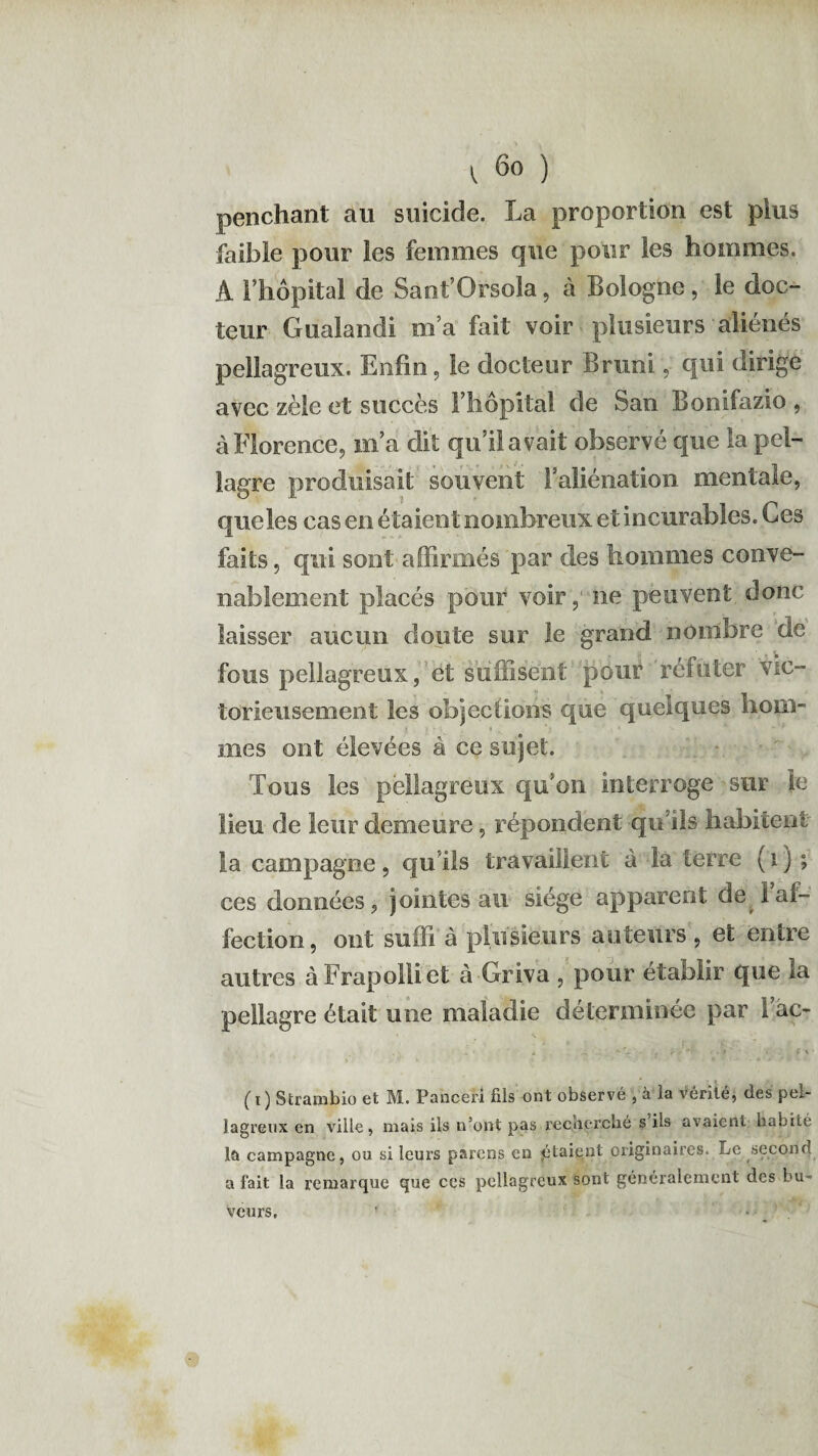 penchant au suicide. La proportion est plus faible pour les femmes que pour les hommes. À l’hôpital de Sant’Orsola, à Bologne, le doc¬ teur Gualandi m’a fait voir plusieurs aliénés pellagreux. Enfin, le docteur Bruni, qui dirige avec zèle et succès l’hôpital de San Bonifazio , à Florence, m’a dit qu’il avait observé que la pel¬ lagre produisait souvent l’aliénation mentale, que les cas en étaient nombreux et incurables. Ces faits, qui sont affirmés par des hommes conve¬ nablement placés pour voir,' ne peuvent donc laisser aucun doute sur le grand nombre cle fous pellagreux, et suffisent pouP réfuter vic¬ torieusement les objections que quelques hom- mes ont élevées à ce sujet. Tous les pellagreux qu’on interroge sur le lieu de leur demeure, répondent qu’ils habitent la campagne, qu'ils travaillent à l'a terre ( 1 ) ; ces données, jointes au siège apparent désaf¬ fection, ont suffi à plusieurs auteurs , et entre autres à Frapolli et à Griva , pour établir que ia pellagre était une maladie déterminée par I’ac- . * j -, .. f rV’? .t . f % (i) Strambio et M. Panceri fils ont observé , à la vérité, des pel¬ lagreux en ville, mais ils n’ont pas recherché s'ils avaient habité la campagne, ou si leurs parons en jétaiqot originaires. Le second a fait la remarque que ces pellagreux sont généralement des bu¬ veurs.