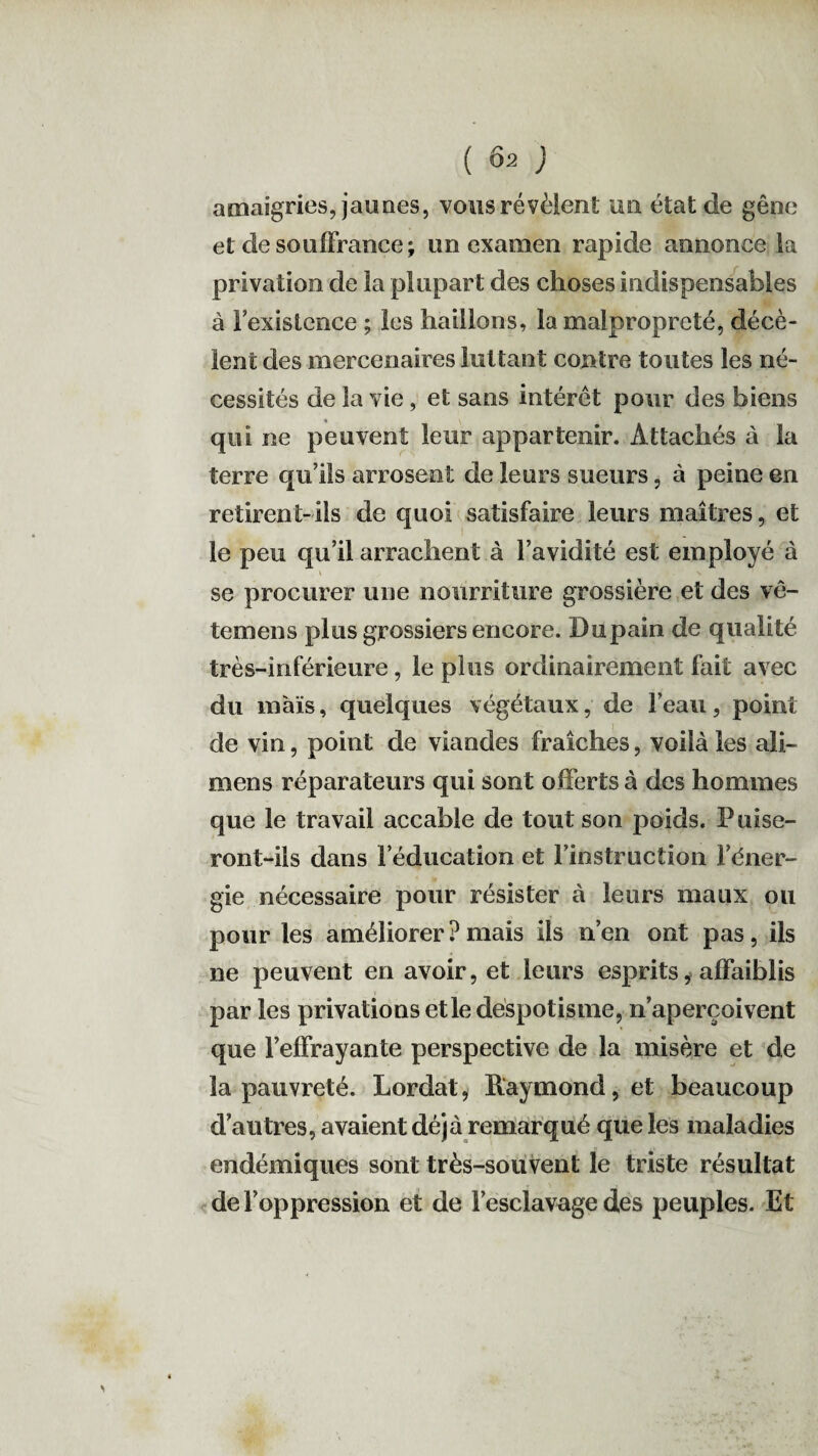 amaigries, jaunes, vous révèlent un état de gêne et de souffrance; un examen rapide annonce la privation de la plupart des choses indispensables à Fexistence ; les haillons, la malpropreté, décè¬ lent des mercenaires luttant contre toutes les né¬ cessités de la vie, et sans intérêt pour des biens qui ne peuvent leur appartenir. Attachés à la terre qu’ils arrosent de leurs sueurs, à peine en retirent-ils de quoi satisfaire leurs maîtres, et le peu qu’il arrachent à l’avidité est employé à se procurer une nourriture grossière et des vê- temens plus grossiers encore. Dupain de qualité très-inférieure, le plus ordinairement fait avec du maïs, quelques végétaux, de l’eau, point de vin, point de viandes fraîches, voilà les ali- mens réparateurs qui sont offerts à des hommes que le travail accable de tout son poids. Puise¬ ront-ils dans l’éducation et finstruction l’éner¬ gie nécessaire pour résister à leurs maux ou pour les améliorer ? mais ils n’en ont pas, ils ne peuvent en avoir, et leurs esprits, affaiblis par les privations et le despotisme, n’aperçoivent que l’effrayante perspective de la misère et de la pauvreté. Lordat, Raymond, et beaucoup d’autres, avaient déjà remarqué que les maladies endémiques sont très-souvent le triste résultat de l’oppression et de l’esclavage des peuples. Et