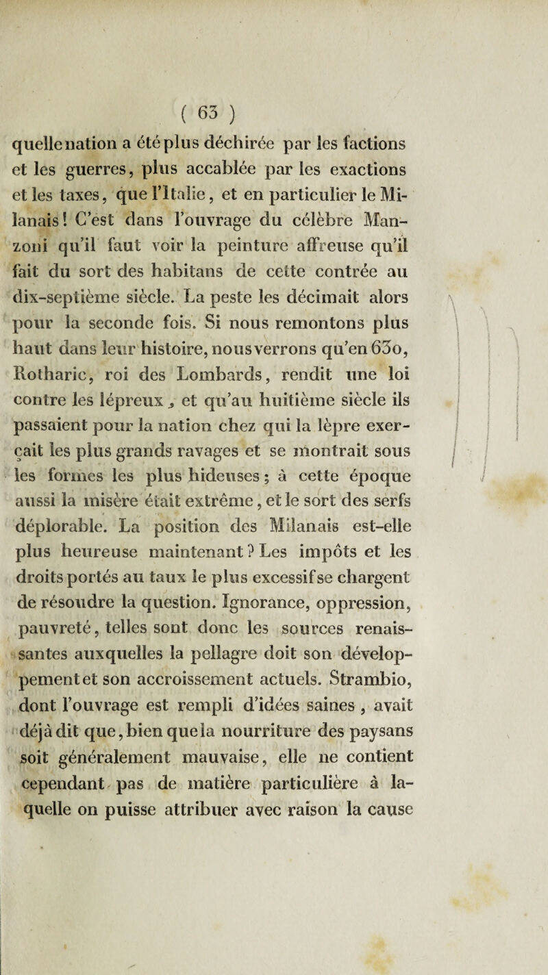 quelle nation a été plus déchirée par les factions et les guerres, plus accablée par les exactions et les taxes, que l’Italie, et en particulier le Mi¬ lanais! C’est dans l’ouvrage du célèbre Man- zoni qu’il faut voir la peinture affreuse qu’il fait du sort des habitans de cette contrée au dix-septième siècle. La peste les décimait alors pour la seconde fois. Si nous remontons plus haut dans leur histoire, nous verrons qu’en 63o, Rolharie, roi des Lombards, rendit une loi contre les lépreux et qu’au huitième siècle ils passaient pour la nation chez qui îa lèpre exer¬ çait les plus grands ravages et se montrait sous les formes les plus hideuses ; à cette époque aussi la misère était extrême, et le sort des serfs déplorable. La position des Milanais est-elle plus heureuse maintenant ? Les impôts et les droits portés au taux le plus excessif se chargent de résoudre la question. Ignorance, oppression, pauvreté, telles sont donc les sources renais¬ santes auxquelles la pellagre doit son dévelop¬ pement et son accroissement actuels. Strambio, dont l’ouvrage est rempli d’idées saines , avait déjà dit que, bien que la nourriture des paysans soit généralement mauvaise, elle ne contient cependant pas de matière particulière à la¬ quelle on puisse attribuer avec raison la cause