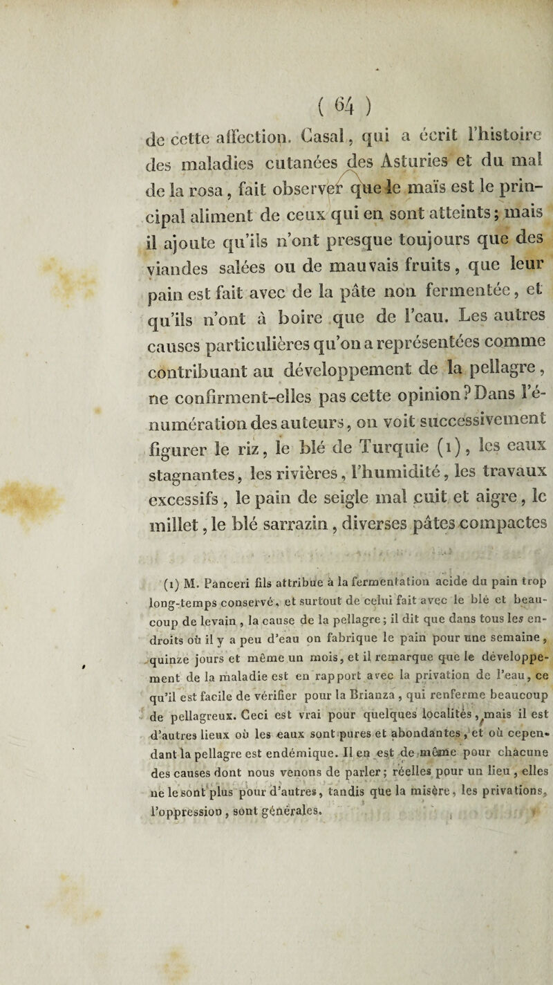 de cette affection. Casai, qui a écrit l’histoire des maladies cutanées des Asturies et du mal de la rosa, fait observer que le maïs est le prin¬ cipal aliment de ceux qui en sont atteints; mais il ajoute qu’ils n’ont presque toujours que des viandes salées ou de mauvais fruits, que leur pain est fait avec de la pâte non fermentée, et qu’ils n’ont à boire que de l’eau. Les autres causes particulières qu’on a représentées comme contribuant au développement de la pellagre, ne confirment-elles pas cette opinion iJ Dans 1 e- numération des auteurs, on voit successivement figurer le riz, le blé de lurquie (1), les eaux stagnantes, les rivières, l’humidité, les travaux excessifs , le pain de seigle mal .cuit et aigre, le millet, le blé sarrazin, diverses pâtes compactes (1) M. Panceri fils attribue à la fermentation acide du pain trop long-temps conservé, et surtout de celui fait avec le blé et beau¬ coup de levain , la cause de la pellagre ; il dit que dans tous les en¬ droits ofi il y a peu d’eau on fabrique le pain pour une semaine , quinze jours et même un mois, et il remarque que le développe¬ ment de la maladie est en rapport avec la privation de l’eau, ce qu’il est facile de vérifier pour la Brianza , qui renferme beaucoup de pellagreux. Ceci est vrai pour quelques localités, .mais il est d’autres lieux où les eaux sont pures et abondantes , et où cepen¬ dant la pellagre est endémique. Il en est de même pour chacune des causes dont nous venons de parler; réelles pour un lieu , elles ne le sont plus pour d’autres, tandis que la misère, les privations, l’oppression, sont générales.
