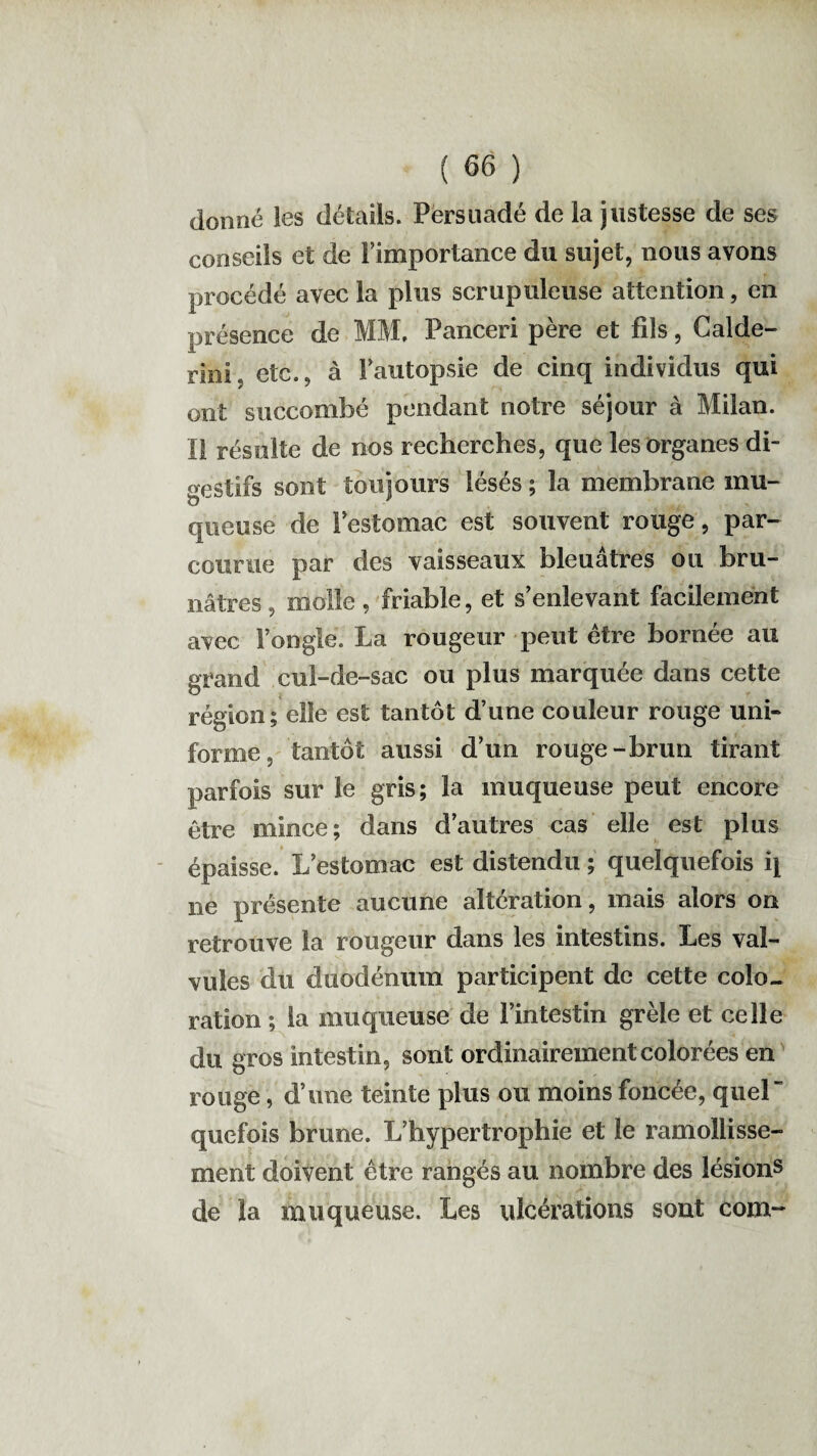 donné les détails. Persuadé de la justesse de ses conseils et de l’importance du sujet, nous avons procédé avec la plus scrupuleuse attention, en présence de MM, Panceri père et fils, Calde- rini etc., à l’autopsie de cinq individus qui ont succombé pendant notre séjour à Milan. Il résulte de nos recherches, que les organes di¬ gestifs sont toujours lésés ; la membrane mu¬ queuse de l’estomac est souvent rouge, par¬ courue par des vaisseaux bleuâtres ou bru¬ nâtres, molle, friable, et s’enlevant facilement avec l’ongle. La rougeur peut être bornée au grand cul-de-sac ou plus marquée dans cette région; elle est tantôt d’une couleur rouge uni¬ forme, tantôt aussi d’un rouge-brun tirant parfois sur le gris; la muqueuse peut encore être mince; dans d’autres cas elle est plus épaisse. L’estomac est distendu ; quelquefois i\ ne présente aucune alteration, mais alors on retrouve la rougeur dans les intestins. Les val¬ vules du duodénum participent de cette colo¬ ration ; la muqueuse de l’intestin grêle et celle du gros intestin, sont ordinairement colorées en rouge, d’une teinte plus ou moins foncée, quel” quefois brune. L’hypertrophie et le ramollisse¬ ment doivent être rangés au nombre des lésions de la muqueuse. Les ulcérations sont corn-