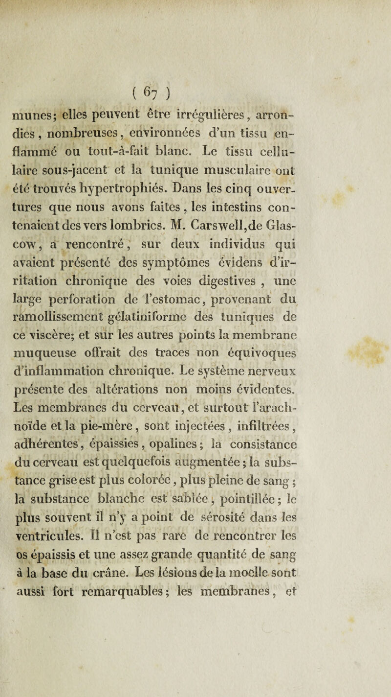 mu nés; elles peuvent être irrégulières, arron¬ dies , nombreuses, environnées d’un tissu en¬ flammé ou tout-à-fait blanc. Le tissu cellu¬ laire sous-jacent et la tunique musculaire ont été trouvés hypertrophiés. Dans les cinq ouver¬ tures que nous avons faites , les intestins con¬ tenaient des vers lombrics. M. Carswell,de Glas- cow, a rencontré, sur deux individus qui avaient présenté des symptômes évidens d’ir¬ ritation chronique des voies digestives , une large perforation de l’estomac, provenant du ramollissement gélatinifonne des tuniques de ce viscère; et sur les autres points la membrane muqueuse offrait des traces non équivoques d’inflammation chronique. Le système nerveux présente des altérations non moins évidentes. Les membranes du cerveau, et surtout i arach¬ noïde et la pie-mère , sont injectées , infiltrées , adhérentes, épaissies, opalines ; la consistance du cerveau est quelquefois augmentée; la subs¬ tance grise est plus colorée, plus pleine de sang ; la substance blanche est sablée, pointillée ; le plus souvent il n’y a point de sérosité dans les ventricules. Il n’est pas rare de rencontrer les os épaissis et une assez grande quantité de sang à la base du crâne. Les lésions de la moelle sont aussi fort remarquables; les membranes, et