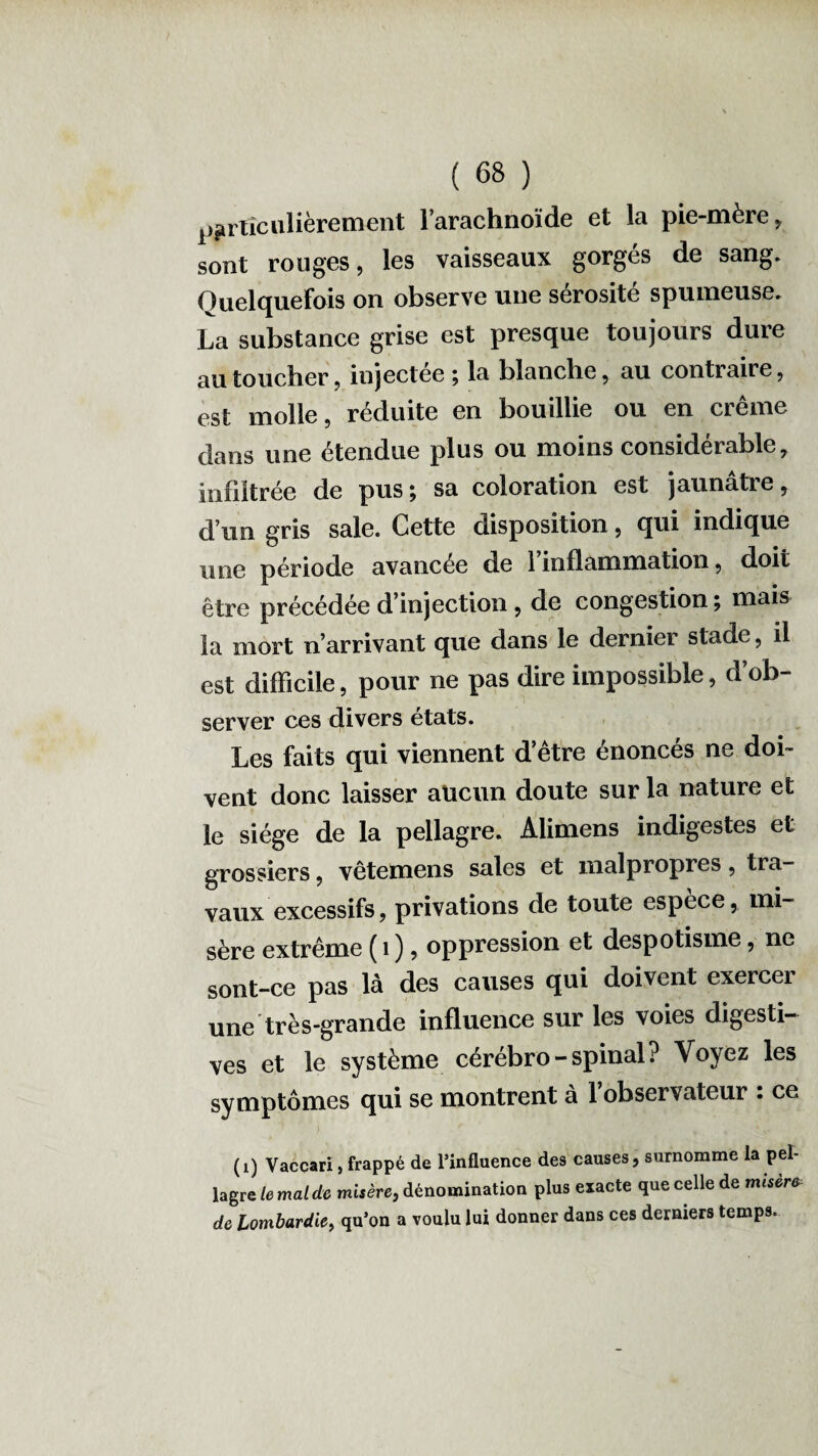 particulièrement l’arachnoïde et la pie-mère, sont rouges, les vaisseaux gorgés de sang. Quelquefois on observe une sérosité spumeuse. La substance grise est presque toujours dure au toucher, injectée ; la blanche, au contraire, est molle, réduite en bouillie ou en crème dans une étendue plus ou moins considérable, infiltrée de pus \ sa coloration est jaunâtre, d’un gris sale. Cette disposition, qui indique une période avancée de 1 inflammation, doit être précédée d’injection, de congestion ; mais la mort n’arrivant que dans le dernier stade, il est difficile, pour ne pas dire impossible, d’ob¬ server ces divers états. Les faits qui viennent d’être énoncés ne doi¬ vent donc laisser aucun doute sur la nature et le siège de la pellagre. Alimens indigestes et grossiers, vêtemens sales et malpropres, tra¬ vaux excessifs, privations de toute espèce, mi¬ sère extrême ( 1 ), oppression et despotisme, ne sont-ce pas là des causes qui doivent exercer une très-grande influence sur les voies digesti¬ ves et le système cérébro-spinal? Voyez les symptômes qui se montrent à l’observateur : ce (i) Vaccarx, frappé de l’influence des causes, surnomme la pel¬ lagre le mal de misère, dénomination plus exacte que celle de misère de Lombardie, qu’on a voulu lui donner dans ces derniers temps.