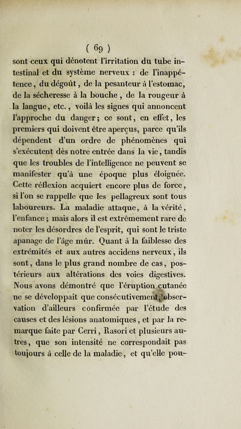 sont ceux qui dénotent l’irritation du tube in¬ testinal et du système nerveux : de l’inappé¬ tence , du dégoût, de la pesanteur à l’estomac, de la sécheresse à la bouche , de la rougeur à la langue, etc., voilà les signes qui annoncent l’approche du danger; ce sont, en effet, les premiers qui doivent être aperçus, parce qu’ils dépendent d’un ordre de phénomènes qui s’exécutent dès notre entrée dans la vie, tandis que les troubles de l’intelligence ne peuvent se manifester qu’à une époque plus éloignée. Cette réflexion acquiert encore plus de force, si l’on se rappelle que les pellagreux sont tous laboureurs. La maladie attaque, à la vérité, l’enfance ; mais alors il est extrêmement rare de noter les désordres de l’esprit, qui sont le triste apanage de l’âge mûr. Quant à la faiblesse des extrémités et aux autres accidens nerveux, ils sont, dans le plus grand nombre de cas, pos¬ térieurs aux altérations des voies digestives. Nous avons démontré que l’éruption cutanée ne se développait que consécutivement,'obser¬ vation d’ailleurs confirmée par l’étude des causes et des lésions anatomiques, et par la re¬ marque faite par Cerri, Rasori et plusieurs au¬ tres, que son intensité ne correspondait pas toujours à celle de la maladie, et qu’elle pou-