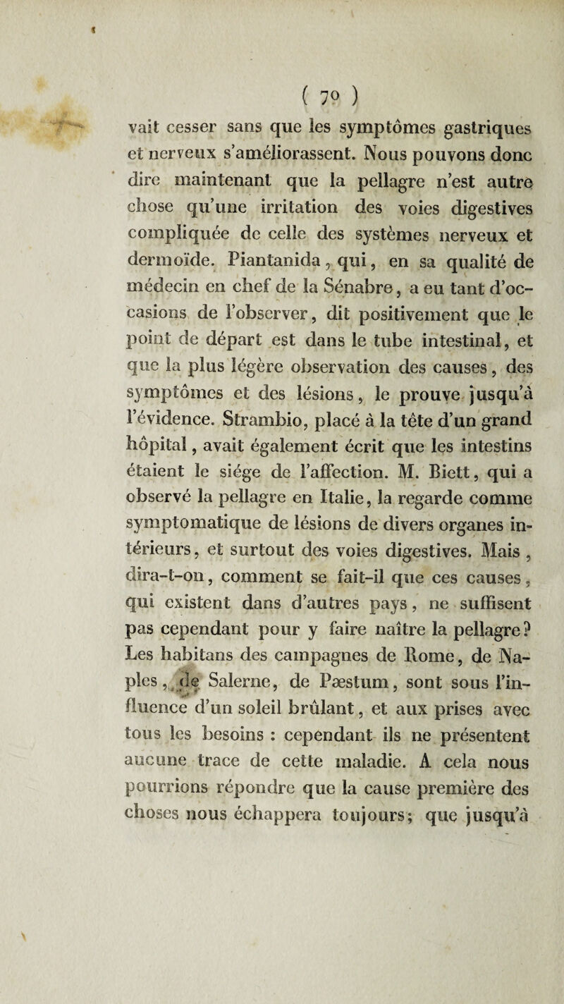 ( 7» ) vait cesser sans que les symptômes gastriques et nerveux s’améliorassent. Nous pouvons donc dire maintenant que la pellagre n’est autre chose qu’une irritation des voies digestives compliquée de celle des systèmes nerveux et dermoïde. Piantanida, qui, en sa qualité de médecin en chef de la Sénabre, a eu tant d’oc¬ casions de l’observer, dit positivement que le point de départ est dans le tube intestinal, et que la plus légère observation des causes, des symptômes et des lésions, le prouve jusqu’à l’évidence. Strambio, placé à la tète d’un grand hôpital, avait également écrit que les intestins étaient le siège de l’affection. M. Biett, qui a observé la pellagre en Italie, la regarde comme symptomatique de lésions de divers organes in¬ térieurs, et surtout des voies digestives. Mais , dira-t-on, comment se fait-il que ces causes, qui existent dans d’autres pays, ne suffisent pas cependant pour y faire naître la pellagre? Les habitons des campagnes de Rome, de Na¬ ples ,. <le Salerne, de Pæstum, sont sous l’in¬ fluence d’un soleil brûlant, et aux prises avec tous les besoins : cependant ils ne présentent aucune trace de cette maladie. A cela nous pourrions répondre que la cause première des choses nous échappera toujours; que jusqu’à