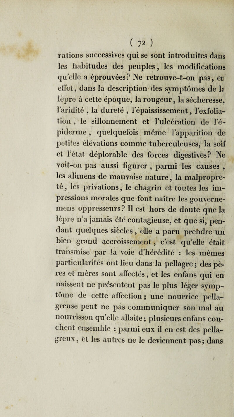 s ( 72 ) rations successives qui se sont introduites dans les habitudes des peuples, les modifications quelle a éprouvées? Ne retrouve-t-on pas, er effet, dans la description des symptômes de la lèpre à cette époque, la rougeur, la sécheresse, v/ ' _ , 1 ' Faridité , la dureté , 1 épaississement, l’exfolia¬ tion , le sillonnement et Fulcération de l’é- piclerme, quelquefois même l’apparition de petites élévations comme tuberculeuses, la soif et l’état déplorable des forces digestives? Ne voit-on pas aussi figurer , parmi les causes , les alimens de mauvaise nature, la malpropre¬ té , les privations, le chagrin et toutes les im¬ pressions morales que font naître les gouverne- mens oppresseurs? Il est hors de doute que la lèpre n’a jamais été contagieuse, et que si, pen¬ dant quelques siècles, elle a paru prehdre un bien grand accroissement, c’est quelle était transmise par la voie d’hérédité : les mêmes particularités ont lieu dans la pellagre ; des pè¬ res et mères sont affectés, et les enfans qui en naissent ne présentent pas le plus léger symp¬ tôme de cette affection ; une nourrice pella¬ greuse peut ne pas communiquer son mal au nourrisson quelle allaite; plusieurs enfans cou¬ chent ensemble : parmi eux il en est des pella¬ greux , et les autres ne le deviennent pas ; dans