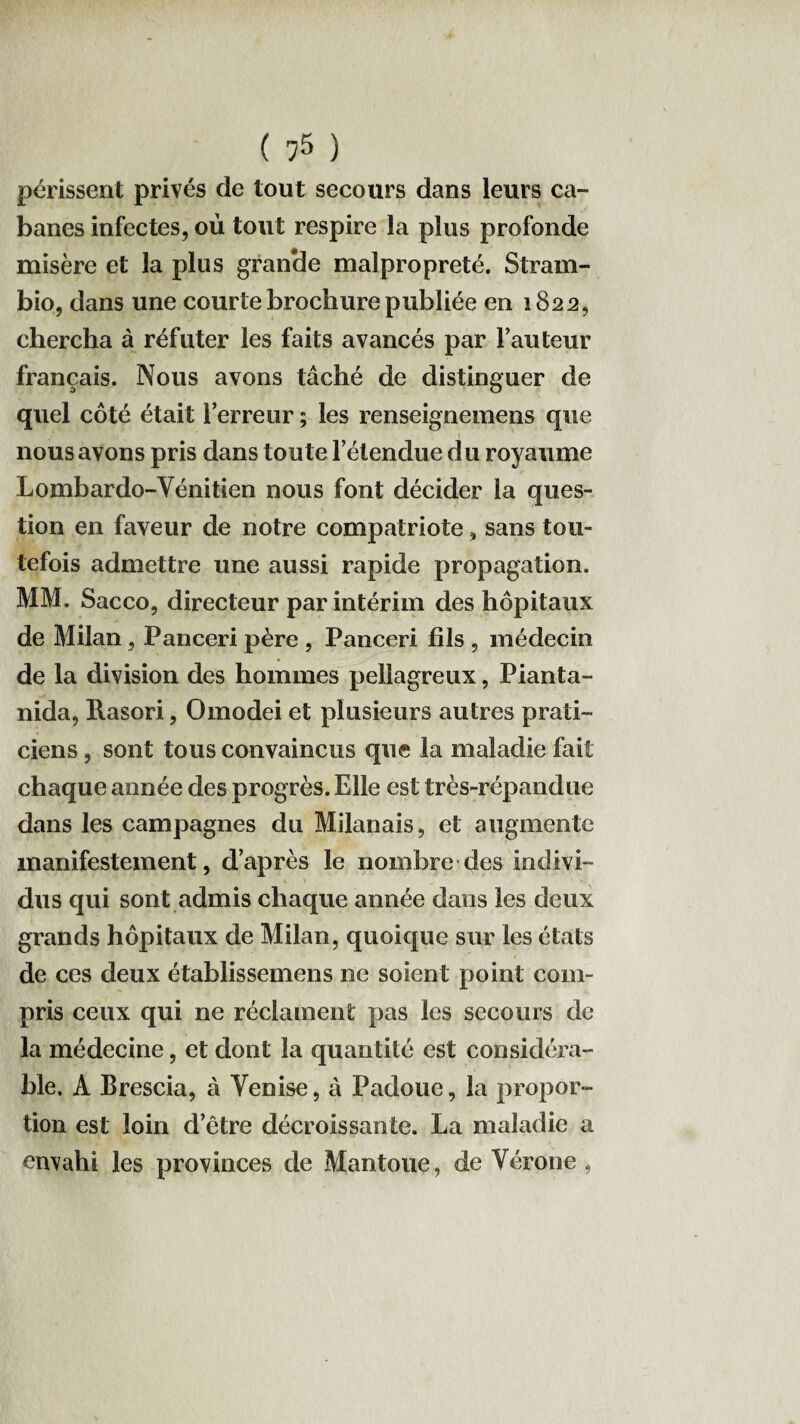 périssent privés de tout secours dans leurs ca¬ banes infectes, où tout respire la plus profonde misère et la plus grande malpropreté. Stram- bio, dans une courte brochure publiée en 1822, chercha à réfuter les faits avancés par l’auteur français. Nous avons tâché de distinguer de quel côté était l’erreur ; les renseignemens que nous avons pris dans toute l’étendue du royaume Lombardo-Yénitien nous font décider la ques¬ tion en faveur de notre compatriote, sans tou¬ tefois admettre une aussi rapide propagation. MM. Sacco, directeur par intérim des hôpitaux de Milan, Panceri père , Panceri fils , médecin de la division des hommes pellagreux, Pianta- nida, Rasori, Omodei et plusieurs autres prati¬ ciens , sont tous convaincus que la maladie fait chaque année des progrès. Elle est très-répandue dans les campagnes du Milanais, et augmente manifestement, d’après le nombre des indivi¬ dus qui sont admis chaque année dans les deux grands hôpitaux de Milan, quoique sur les états de ces deux établissemens ne soient point com¬ pris ceux qui ne réclament pas les secours de la médecine, et dont la quantité est considéra¬ ble. A Brescia, à Yenise, à Padoue, la propor¬ tion est loin d’être décroissante. La maladie a envahi les provinces de Mantoue, de Vérone ,