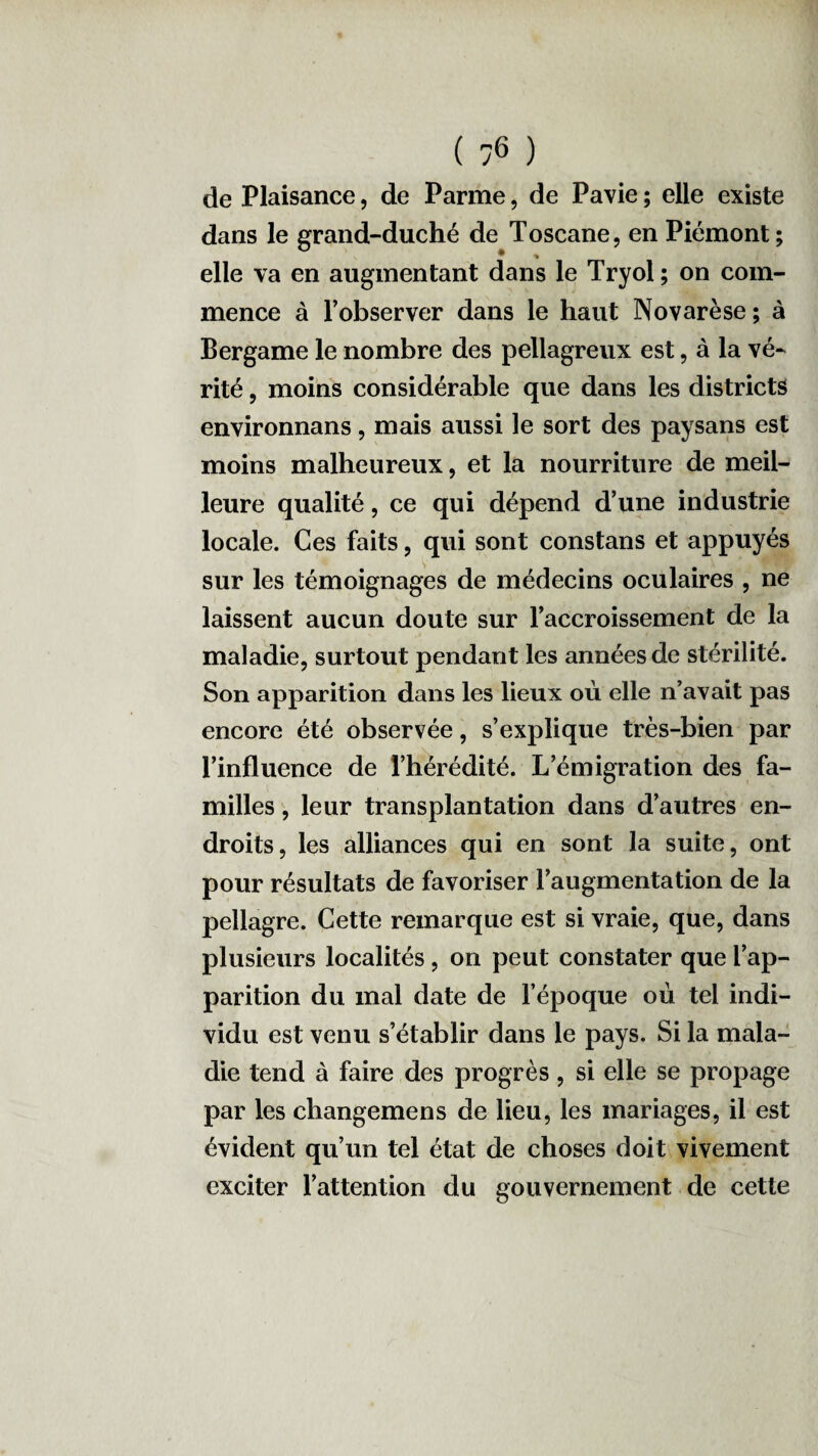 de Plaisance, de Parme, de Pavie ; elle existe dans le grand-duché de Toscane, en Piémont; elle va en augmentant dans le Tryol ; on com¬ mence à Tobserver dans le haut Novarèse ; à Bergame le nombre des pellagreux est, à la vé¬ rité , moins considérable que dans les districts environnans, mais aussi le sort des paysans est moins malheureux, et la nourriture de meil¬ leure qualité, ce qui dépend d’une industrie locale. Ces faits, qui sont constans et appuyés sur les témoignages de médecins oculaires , ne laissent aucun doute sur l’accroissement de la maladie, surtout pendant les années de stérilité. Son apparition dans les lieux où elle n’avait pas encore été observée, s’explique très-bien par l’influence de l’hérédité. L’émigration des fa¬ milles , leur transplantation dans d’autres en¬ droits, les alliances qui en sont la suite, ont pour résultats de favoriser l’augmentation de la pellagre. Cette remarque est si vraie, que, dans plusieurs localités , on peut constater que l’ap¬ parition du mal date de l’époque où tel indi¬ vidu est venu s’établir dans le pays. Si la mala¬ die tend à faire des progrès, si elle se propage par les changemens de lieu, les mariages, il est évident qu’un tel état de choses doit vivement exciter l’attention du gouvernement de cette