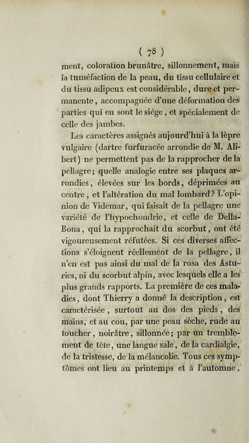 ment, coloration brunâtre, sillonnement, mais la tuméfaction de la peau, du tissu cellulaire et du tissu adipeux est considérable, dure et per¬ manente , accompagnée d’une déformation des parties qui en sont le siège , et spécialement de celle des jambes. Les caractères assignés aujourd’hui à la lèpre vulgaire (dartre furfuracée arrondie de M. Ali- bert) ne permettent pas de la rapprocher delà pellagre; quelle analogie entre ses plaques ar¬ rondies , élevées sur les bords, déprimées au centre , et l’altération du mal lombard ? L’opi¬ nion de Videmar, qui faisait de la pellagre une variété de l’hypochondriè, et celle de Della- Bona, qui la rapprochait du scorbut, ont été vigoureusement réfutées. Si ces diverses affec¬ tions s’éloignent réellement de la pellagre, il n’en est pas ainsi du mal de la rosa des Astu¬ ries, ni du scorbut alpin, avec lesquels elle a les plus grands rapports. La première de ces mala¬ dies , dont Thierry a donné la description, est caractérisée , surtout au dos des pieds , des mains, et au cou, par une peau sèche, rude au toucher, noirâtre, sillonnée; par un tremble¬ ment de tête, une langue sale, de la cardialgie, de la tristesse, de la mélancolie. Tous ces symp¬ tômes ont lieu au printemps et à l’automne,