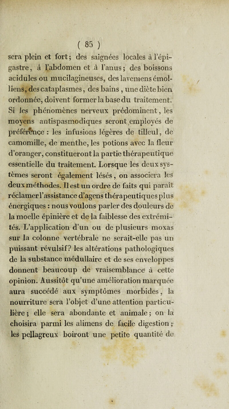 sera plein et fort ; des saignées locales à l’épi¬ gastre , à l’abdomen et à Tanus ; des boissons acidulés ou mucilagineuses, des lavemens émoi- liens, des cataplasmes, des bains , une diète bien ordonnée, doivent former la base du traitement. Si les phénomènes nerveux prédominent, les moyens antispasmodiques seront employés de préférence : les infusions légères de tilleul, de camomille, de menthe, les potions avec la fleur d’oranger, constitueront la partie thérapeutique essentielle du traitement. Lorsque les deux sys¬ tèmes seront également lésés, on associera les deux méthodes. Il est un ordre de faits qui paraît réclamer l’assistance d’agens thérapeutiques plus énergiques : nous voulons parler des douleurs de la moelle épinière et de la faiblesse des extrémi¬ tés. L’application d’un ou de plusieurs moxas sur la colonne vertébrale ne serait-elle pas un puissant révulsif? les altérations pathologiques de la substance médullaire et de ses enveloppes donnent beaucoup de vraisemblance à cette opinion. Aussitôt qu’une amélioration marquée aura succédé aux symptômes morbides, la nourriture sera l’objet d’une attention particu¬ lière ; elle sera abondante et animale ; on la choisira parmi les alimens de facile digestion ; les pellagreux boiront une petite quantité de