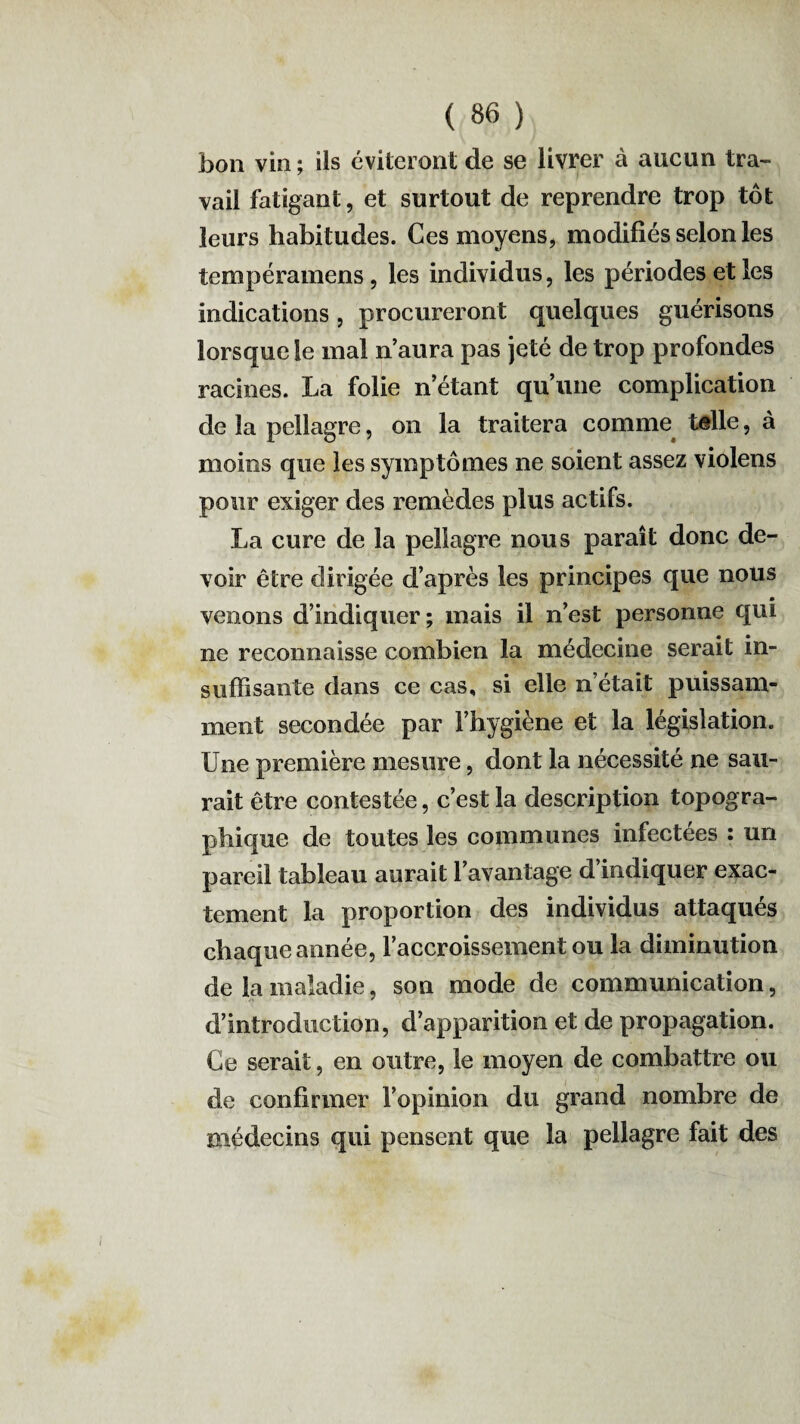 bon vin ; ils éviteront de se livrer à aucun tra¬ vail fatigant, et surtout de reprendre trop tôt leurs habitudes. Ces moyens, modifiés selon les tempéramens, les individus, les périodes et les indications, procureront quelques guérisons lorsque le mal n aura pas jeté de trop profondes racines. La folie n étant qu’une complication de la pellagre, on la traitera comme telle, à moins que les symptômes ne soient assez violens pour exiger des remèdes plus actifs. La cure de la pellagre nous paraît donc de¬ voir être dirigée d’après les principes que nous B venons d’indiquer; mais il n’est personne qui ne reconnaisse combien la médecine serait in¬ suffisante dans ce cas, si elle n’était puissam¬ ment secondée par l’hygiène et la législation. Une première mesure, dont la nécessité ne sau¬ rait être contestée, c’est la description topogra¬ phique de toutes les communes infectées : un pareil tableau aurait l’avantage d’indiquer exac¬ tement la proportion des individus attaqués chaque année, l’accroissement ou la diminution de la maladie, son mode de communication, d’introduction, d’apparition et de propagation. Ce serait, en outre, le moyen de combattre ou de confirmer l’opinion du grand nombre de médecins qui pensent que la pellagre fait des