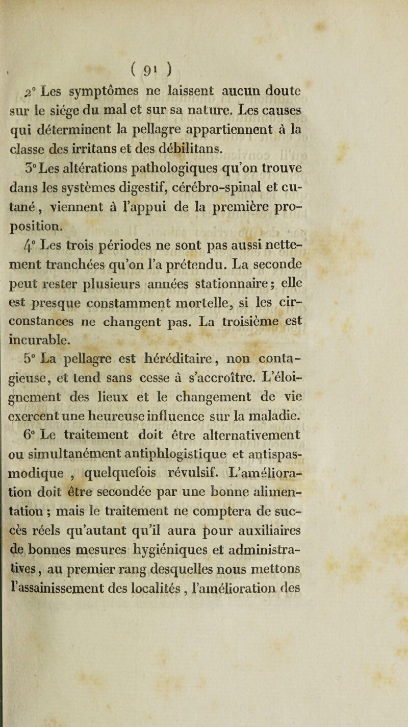 I ( 9* ) «2° Les symptômes ne laissent aucun doute sur le siège du mal et sur sa nature. Les causes qui déterminent la pellagre appartiennent à la classe des irritans et des débilitans. 3° Les altérations pathologiques qu’on trouve dans les systèmes digestif, cérébro-spinal et cu¬ tané , viennent à l’appui de la première pro¬ position. 4° Les trois périodes ne sont pas aussi nette¬ ment tranchées qu’on l’a prétendu. La seconde peut rester plusieurs années stationnaire; elle est presque constamment mortelle, si les cir¬ constances ne changent pas. La troisième est incurable. 5° La pellagre est héréditaire, non conta¬ gieuse, et tend sans cesse à s’accroître. L’éloi¬ gnement des lieux et le changement de vie exercent une heureuse influence sur la maladie. 6° Le traitement doit être alternativement ou simultanément antiphlogistique et antispas¬ modique , quelquefois révulsif. L’améliora¬ tion doit être secondée par une bonne alimen¬ tation ; mais le traitement ne comptera de suc¬ cès réels qu’autant qu’il aura pour auxiliaires de bonnes mesures hygiéniques et administra¬ tives , au premier rang desquelles nous mettons Vassainissement des localités, l’amélioration des