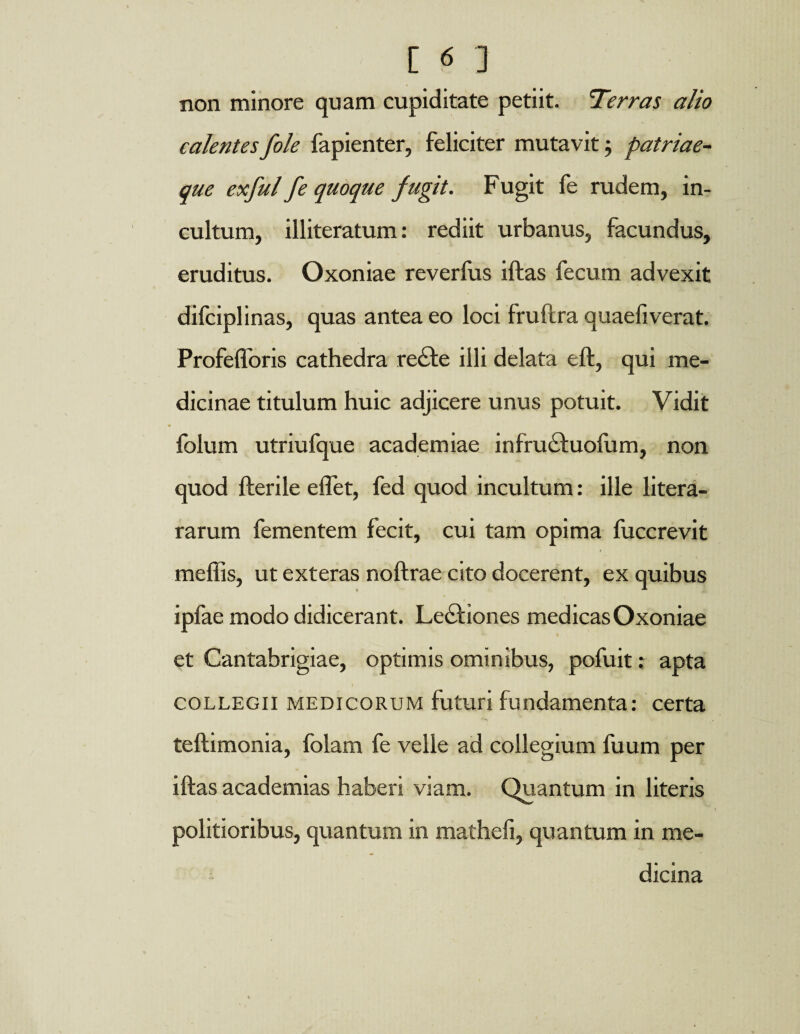 non minore quam cupiditate petiit. Terras alio calentesfole fapienter, feliciter mutavit; patriae¬ que exful fe quoque fugit. Fugit fe rudem, in¬ cultum, illiteratum: rediit urbanus, facundus, eruditus. Oxoniae reverfus illas fecum advexit difciplinas, quas antea eo loci fruftra quaeliverat. Profefforis cathedra re£le illi delata ell, qui me¬ dicinae titulum huic adjicere unus potuit. Vidit folum utriufque academiae infrucluofum, non quod Herile eflet, fed quod incultum: ille litera- rarum fementem fecit, cui tam opima fuccrevit mellis, ut exteras noltrae cito docerent, ex quibus ipfae modo didicerant. Leciiones medicas Oxoniae et Cantabrigiae, optimis ominibus, pofuit: apta collegii medicorum luturi fundamenta: certa tellimonia, folam fe velle ad collegium fuum per illas academias haberi viam. Quantum in literis politioribus, quantum in mathefi, quantum in me¬ dicina
