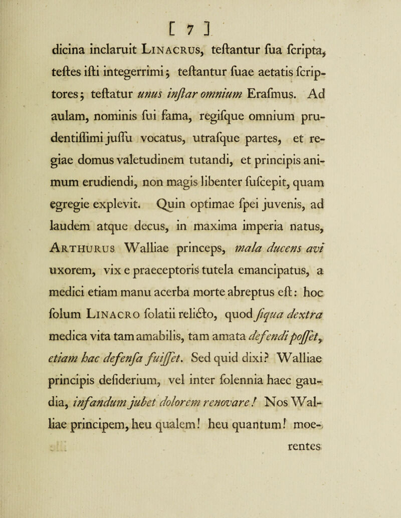 dicina inclaruit Linacrus, teftantur fua fcripta, teftes ifti integerrimij teftantur luae aetatis fcrip- tores j teftatur unus inftar omnium Erafmus. Ad aulam, nominis fui fama, regifque omnium pru- dentiflimi juflii vocatus, utrafque partes, et re¬ giae domus valetudinem tutandi, et principis ani¬ mum erudiendi, non magis libenter fufcepit, quam egregie explevit. Quin optimae fpei juvenis, ad S laudem atque decus, in maxima imperia natus, Arthurus Walliae princeps, mala ducens avi uxorem, vix e praeceptoris tutela emancipatus, a medici etiam manu acerba morte abreptus eft: hoc folum Linacro folatii reli£fco, quod fiqua dextra medica vita tam amabilis, tam amata defendipoJfety etiam hac defenfa fuiffet. Sed quid dixi? Walliae principis deliderium, vel inter folennia haec gau¬ dia, infandum jubet dolorem renovare! Nos Wal¬ liae principem, heu qualem! heu quantum! moe-. rentes