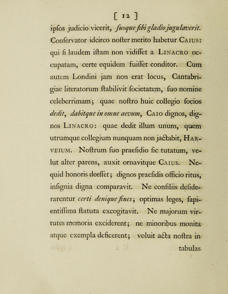 ipfos judicio vicerit, fuoqueftbi gladio jugulaverit. Confervator idcirco nofter merito habetur Caius: qui fi laudem iftam non vidiffet a Linacro oc¬ cupatam, certe equidem fuiflet conditor. Cum autem Londini jam non erat locus, Cantabri- giae literatorum ftabilivit focietatem, fuo nomine celeberrimam j quae noftro huic collegio locios dedit, dabit que in omne aevum ^ Caio dignos, dig¬ nos Linacro: quae dedit illum unum, quem utrumque collegium nunquam non ja£tabit, Har- veium. Noftrum fuo praefidio fic tutatum, ve- lut alter parens, auxit ornavitque Caius. Ne- quid honoris deeflet; dignos praefidis officio ritus, infignia digna comparavit. Ne confiliis defide- rarentur certi denique fines optimas leges, fapi- entiffima ftatuta excogitavit. Ne majorum vir¬ tutes memoria exciderent; ne minoribus monita atque exempla deficerent ; voluit a£ta noftra in tabulas