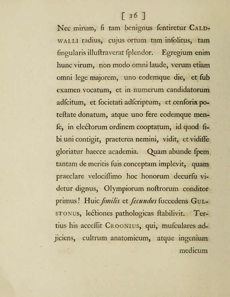 [ >« ] Nec mirum, fi tam benignus fentiretur Cald- walli radius, cujus ortum tam infolitus, tam lingularis illuftravcrat fplendor. Egregium enim hunc virum, non modo omni laude, verum etiam omni lege majorem, uno eodemque die, et fub examen vocatum, et in numerum candidatorum adfcitum, et focietati adfcriptum, et cenforia po- teftate donatum, atque uno fere eodemque men- fe, in eledtorum ordinem cooptatum, id quod fi- bi uni contigit, praeterea nemini, vidit, etvidifle gloriatur haecce academia. Quam abunde fpem tantam de meritis fuis conceptam implevit, quam praeclare veloci{fimo hoc honorum decurfu vi¬ detur dignus, Olympiorum noftrorum conditor primus! Huic fimilis et fecundus fuccedens Gul- stonus, lectiones pathologicas ftabilivit. Ter¬ tius his acceffit Croonius, qui, mufculares ad¬ jiciens, cultrum anatomicum, atque ingenium medicum