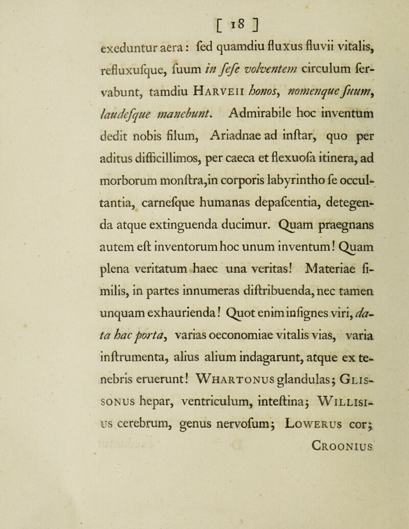 exeduntur aera: fed quamdiu fluxus fluvii vitalis, refluxufque, fuum in fefe volventem circulum fer- i vabunt, tamdiu Harveii honos, nomenque fuum, laudefque manebunt. Admirabile hoc inventum dedit nobis filum, Ariadnae ad inftar, quo per aditus difficillimos, per caeca et flexuofa itinera, ad morborum monftra,in corporis labyrintho fe occul¬ tantia, carnefque humanas depafcentia, detegen¬ da atque extinguenda ducimur. Quam praegnans » autem eft inventorum hoc unum inventum! Quam plena veritatum haec una veritas! Materiae fi- milis, in partes innumeras diftribuenda, nec tamen unquam exhaurienda! Quot enim infignes viri, da¬ ta hac porta, varias oeconomiae vitalis vias, varia inftrumenta, alius alium indagarunt, atque ex te¬ nebris eruerunt! Whartonus glandulas; Glis- sonus hepar, ventriculum, inteftina; Willisi- us cerebrum, genus nervofum; Lowerus cor; CrOONIUS'