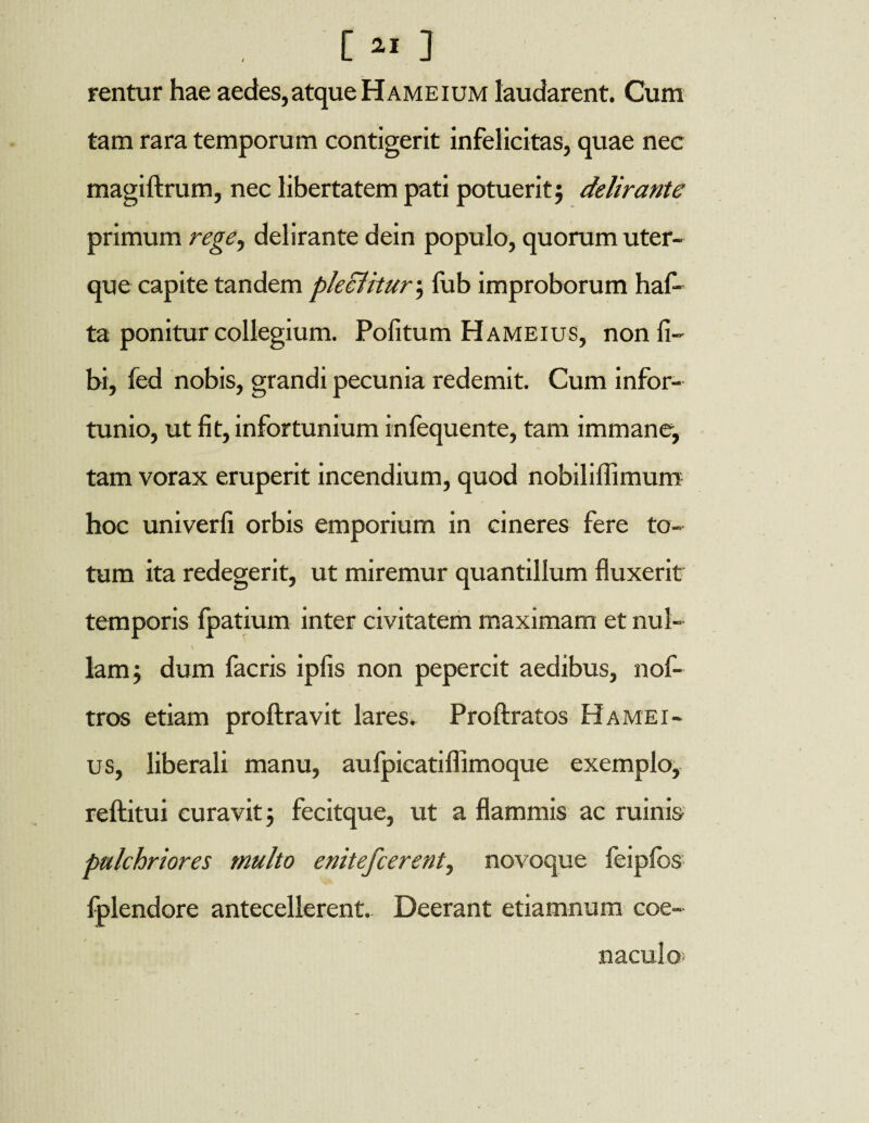 [ ** ] rentur hae aedes,atque Hameium laudarent. Cum tam rara temporum contigerit infelicitas, quae nec magiftrum, nec libertatem pati potuerit; delirante primum rege, delirante dein populo, quorum uter¬ que capite tandem pleciitur; fub improborum haf- ta ponitur collegium. Politum Hameius, non li¬ bi, led nobis, grandi pecunia redemit. Cum infor¬ tunio, ut fit, infortunium infequente, tam immane, tam vorax eruperit incendium, quod nobiliffimum hoc univerfi orbis emporium in cineres fere to¬ tum ita redegerit, ut miremur quantillum fluxerit temporis fpatium inter civitatem maximam et nui- \ s lam; dum facris ipfis non pepercit aedibus, nof- tros etiam proftravit lares. Proftratos Hamei¬ us, liberali manu, aulpicatilfimoque exemplo, reftitui curavit; fecitque, ut a flammis ac ruinis pulchriores multo enitefcerent, novoque feipfbs fplendore antecellerent. Deerant etiamnum coe- naculo‘
