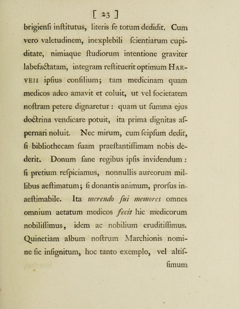 [ 2 3 ] brigienfi inftitutus, literis fe totum dedidit. Cum vero valetudinem, inexplebili fcientiarum cupi¬ ditate, nimiaque ftudiorum intentione graviter labefactatam, integram reftituerit optimum Har- veii ipfius confilium; tam medicinam quam medicos adeo amavit et coluit, ut vel focietatem noftram petere dignaretur : quam ut fumma ejus doCtrina vendicare potuit, ita prima dignitas afi- pernari noluit. Nec mirum, cum feipfum dedit, N fi bibliothecam fuam praeftantiffimam nobis de¬ derit. Donum lane regibus ipfis invidendum : fi pretium refpiciamus, nonnullis aureorum mil¬ libus aeftimatum j fi donantis animum, prorfus in- aeftimabile. Ita merendo fui memores omnes omnium aetatum medicos fecit hic medicorum nobililfimus, idem ac nobilium eruditiffimus.. Quinetiam album noftrum Marchionis nomi¬ ne fic infignitum, hoc tanto exemplo, vel altif- fimum.