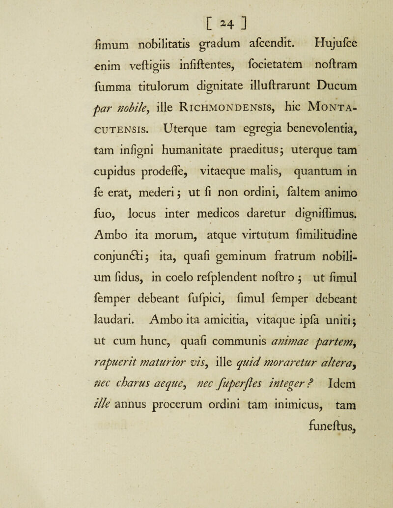 fimum nobilitatis gradum afcendit. Hujufce enim veftigiis infiftentes, focietatem noftram fumma titulorum dignitate illuftrarunt Ducum par nobile, ille Richmondensis, hic Monta- cutensis. Uterque tam egregia benevolentia, tam infigni humanitate praeditus; uterque tam cupidus prodelfe, vitaeque malis, quantum in le erat, mederi $ ut fi non ordini, faltem animo fuo, locus inter medicos daretur digniflimus. Ambo ita morum, atque virtutum fimilitudine conjun&i 5 ita, quali geminum fratrum nobili¬ um fidus, in coelo refplendent noftro 5 ut fimul femper debeant fufpici, fimul femper debeant laudari. Ambo ita amicitia, vitaque ipfa uniti; ut cum hunc, quali communis animae partem, rapuerit maturior vis, ille quid moraretur altera, nec charus aeque, nec fuperjles integer ? Idem ille annus procerum ordini tam inimicus, tam funeftus,