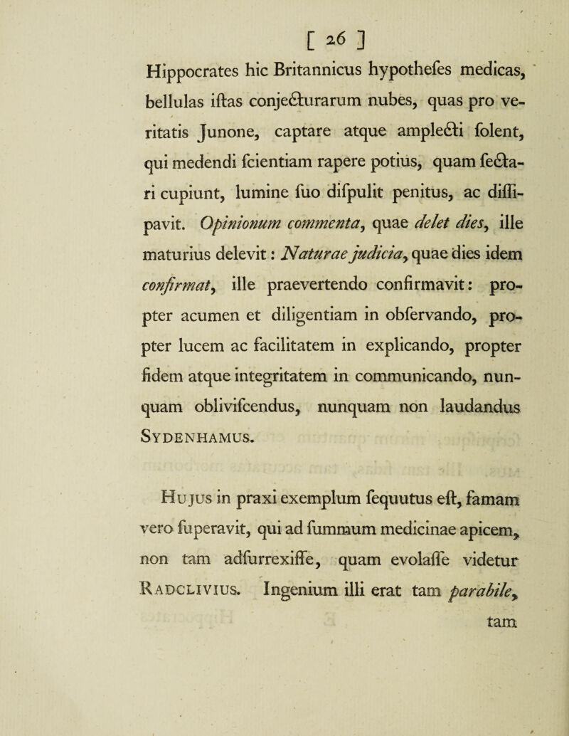 [ ] Hippocrates hic Britannicus hypothefes medicas, bellulas iftas conjecturarum nubes, quas pro ve¬ ritatis Junone, captare atque ample&i folent, qui medendi fdentiam rapere potius, quam fe£ta- ri cupiunt, lumine fuo difpulit penitus, ac difli- pavit. Opinionum commenta, quae delet dies, ille maturius delevit: Naturae judicia, quae dies idem confirmat, ille praevertendo confirmavit: pro¬ pter acumen et diligentiam in obfervando, pro¬ pter lucem ac facilitatem in explicando, propter fidem atque integritatem in communicando, nun¬ quam oblivifcendus, nunquam non laudandus Sydenhamus. Hujus in praxi exemplum fequutus eft, famam % 1 - ? vero fuperavit, qui ad fummum medicinae apicem, non tam adfurrexiffe, quam evolafie videtur •» Radclivius. Ingenium illi erat tam parabile, tam /