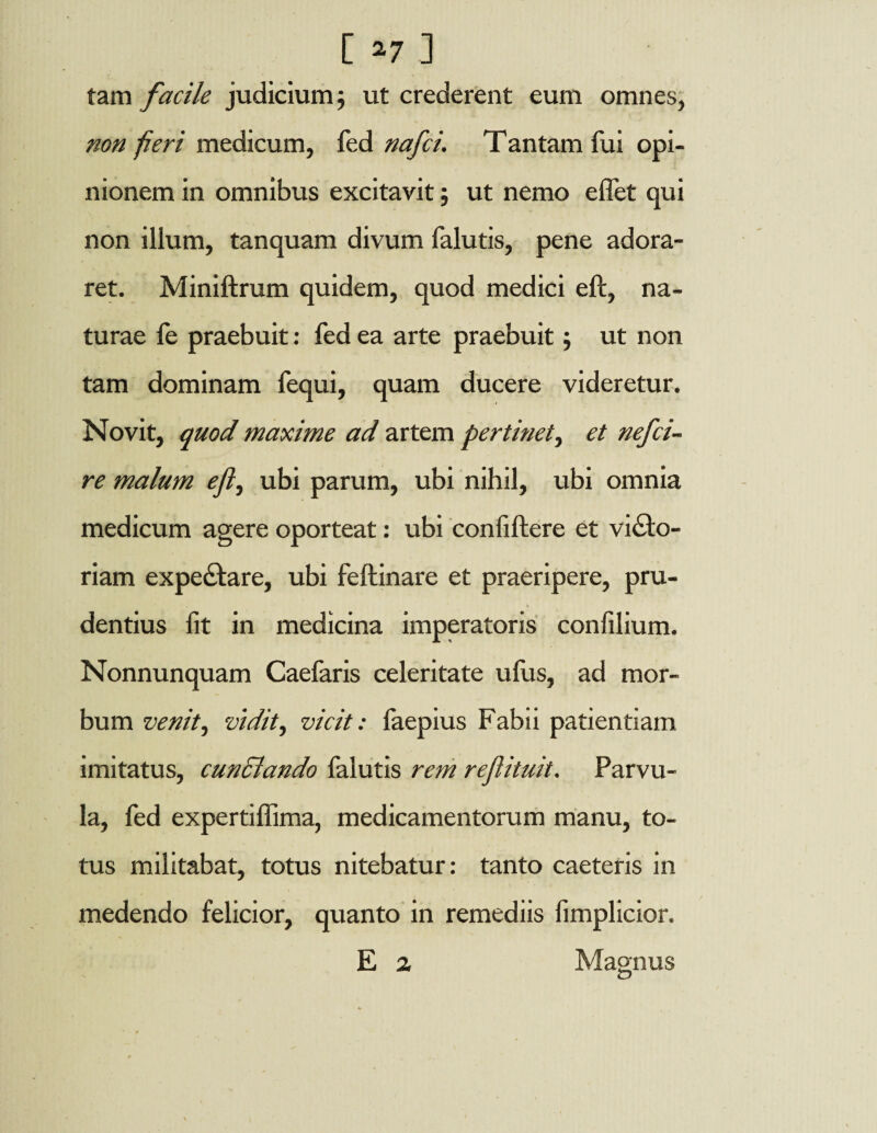 [ *7 ] tam facile judicium j ut crederent eum omnes, non f eri medicum, fed nafci. Tantam fui opi¬ nionem in omnibus excitavit; ut nemo effet qui non illum, tanquam divum falutis, pene adora¬ ret. Miniftrum quidem, quod medici eft, na¬ turae le praebuit: fed ea arte praebuit; ut non tam dominam fequi, quam ducere videretur. Novit, quod maxime ad artem pertinet, et nefci¬ re malum efl, ubi parum, ubi nihil, ubi omnia medicum agere oporteat: ubi confiftere et victo¬ riam expedtare, ubi feftinare et praeripere, pru¬ dentius fit in medicina imperatoris confilium. Nonnunquam Caelaris celeritate ufus, ad mor¬ bum venit i vidit, vicit: faepius Fabii patientiam imitatus, cundlando falutis rem reflituit. Parvu¬ la, fed expertiffima, medicamentorum manu, to¬ tus militabat, totus nitebatur: tanto caeteris in medendo felicior, quanto in remediis fimplicior. E 2 Magnus